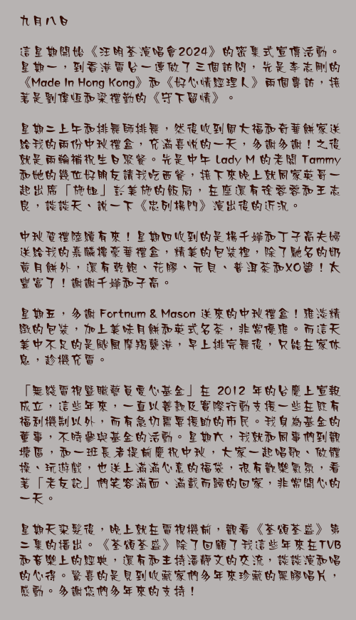 九月八日

這星期開始《汪明荃演唱會 2024》的密集式宣傳活動。星期一，到香港電台一連做了三個訪問，先是李志剛的《Made In Hong Kong》和《好心情經理人》兩個專訪，接著是劉偉恆和梁禮勤的《守下留情》。

星期二上午和排舞師排舞，然後收到周大福和奇華餅家送給我的兩份中秋禮盒，充滿喜悅的一天，多謝多謝！之後就是兩輪補祝生日聚餐。先是中午 Lady M 的老闆 Tammy 和她的幾位好朋友請我吃西餐，接下來晚上就同家英哥一起出席「施姐」彭美施的飯局，在座還有徐蓉蓉和王志良，談談天、說一下《忠列楊門》演出後的近況。

中秋賀禮陸續有來！星期四收到的是楊千嬅和丁子高夫婦送給我的嘉麟樓豪華禮盒，精美的包裝裡，除了馳名的奶黃月餅外，還有乾鮑、花膠、元貝、普洱茶和XO醬！太豐富了！謝謝千嬅和子高。

星期五，多謝 Fortnum & Mason 送來的中秋禮盒！雅淡精緻的包裝，加上美味月餅和英式名茶，非常優雅。而這天美中不足的是颱風摩羯襲港，早上排完舞後，只能在家休息，趁機充電。

「無綫電視暨職藝員愛心基金」在 2012 年的台慶上宣報成立，這些年來，一直以善款及實際行動支援一些在既有福利機制以外，而有急切需要援助的市民。我身為基金的董事，不時參與基金的活動。星期六，我就和同事們到觀塘區，和一班長者提前慶祝中秋，大家一起唱歌、做體操、玩遊戲，也送上滿滿心意的福袋，很有歡樂氣氛，看著「老友記」們笑容滿面、滿載而歸的回家，非常開心的一天。

星期天染髮後，晚上就在電視機前，觀看《荃頌荃盛》第二集的播出。《荃頌荃盛》除了回顧了我這些年來在TVB和音樂上的經典，還有和主持潘靜文的交流，談談演和唱的心得。驚喜的是見到收藏家們多年來珍藏的黑膠唱片，感動。多謝您們多年來的支持！
