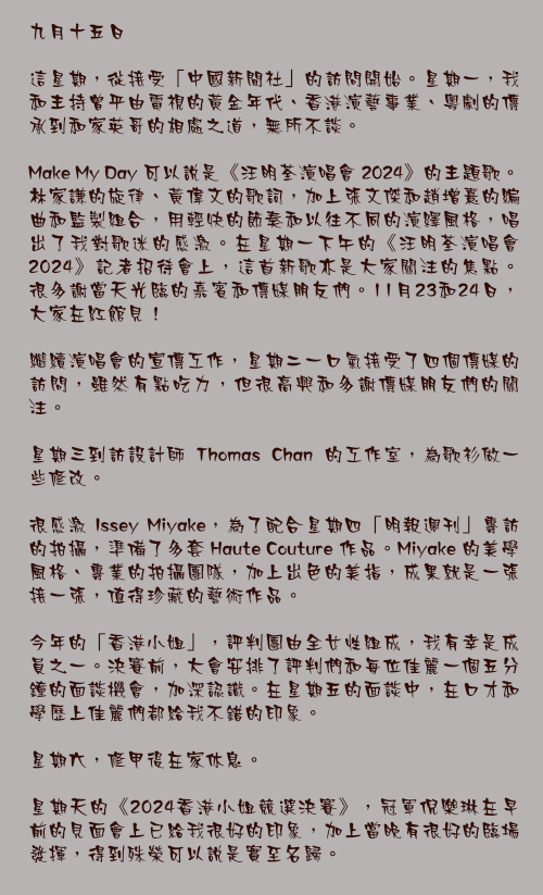 九月十五日

這星期，從接受「中國新聞社」的訪問開始。星期一，我和主持曾平由電視的黃金年代、香港演藝事業、粵劇的傳承到和家英哥的相處之道，無所不談。

Make My Day 可以說是《汪明荃演唱會 2024》的主題歌。林家謙的旋律、黃偉文的歌詞，加上張文傑和趙增熹的編曲和監製組合，用輕快的節奏和以往不同的演繹風格，唱出了我對歌迷的感激。在星期一下午的《汪明荃演唱會 2024》記者招待會上，這首新歌亦是大家關注的焦點。很多謝當天光臨的嘉賓和傳媒朋友們。11月23和24日，大家在紅館見！

繼續演唱會的宣傳工作，星期二一口氣接受了四個傳媒的訪問，雖然有點吃力，但很高興和多謝傳媒朋友們的關注。

星期三到訪設計師 Thomas Chan 的工作室，為歌衫做一些修改。

很感激 Issey Miyake，為了配合星期四「明報週刊」專訪的拍攝，準備了多套 Haute Couture 作品。Miyake 的美學風格、專業的拍攝團隊，加上出色的美指，成果就是一張接一張，值得珍藏的藝術作品。

今年的「香港小姐」，評判團由全女性組成，我有幸是成員之一。決賽前，大會安排了評判們和每位佳麗一個五分鐘的面談機會，加深認識。在星期五的面談中，在口才和學歷上佳麗們都給我不錯的印象。

星期六，修甲後在家休息。

星期天的《2024香港小姐競選決賽》，冠軍倪樂琳在早前的見面會上已給我很好的印象，加上當晚有很好的臨場發揮，得到殊榮可以說是實至名歸。