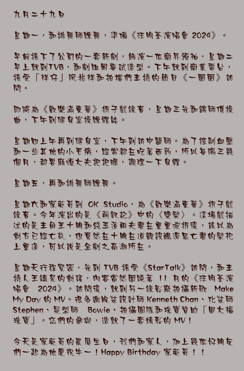 九月二十九日

星期一，和排舞師練舞，準備《汪明荃演唱會 2024》。

早前接下了公司的一套新劇，飾演一位商界領袖，星期二早上就到TVB，和劇組同事試造型。下午就到商業電台，接受「祥仔」阮兆祥和拍檔們主持的節目《一圈圈》訪問。

即將為《歡樂滿東華》折子戲錄音，星期三先和錦師傅操曲，下午到健身室操練體能。

星期四上午再到健身室，下午到訪中醫師。為了控制血壓和一些其他的小毛病，經常都在吃著西葯，所以每隔三幾個月，都要麻煩大夫把把脈，調理一下身體。

星期五，再和排舞師練舞。

星期六和家英哥到 OK Studio，為《歡樂滿東華》折子戲錄音。今年演出的是《荊釵記》中的〈雙祭〉。這場戲描述的是主角王十朋和錢玉蓮兩夫妻在重重波折後，誤以為對方已經亡故，但竟然在十朋在道觀設醮追思亡妻的祭祀上重逢，可以說是全劇之高潮所在。

星期天行程緊密，先到 TVB 接受《StarTalk》訪問，和主持人王鎮泉的對話，內容當然圍繞著 11 月的《汪明荃演唱會 2024》。訪問後，就到另一錄影廠拍攝新歌 Make My Day 的 MV。很多謝服裝設計師 Kenneth Chan、化裝師 Stephen、髮型師 Bowie、拍攝團隊和珠寶贊助「周大福珠寶」。您們的參與，造就了一套精彩的 MV！

今天是家英哥的農曆生日，我們和家人，加上幾位好朋友們一起為他慶祝牛一！Happy Birthday 家英哥！！