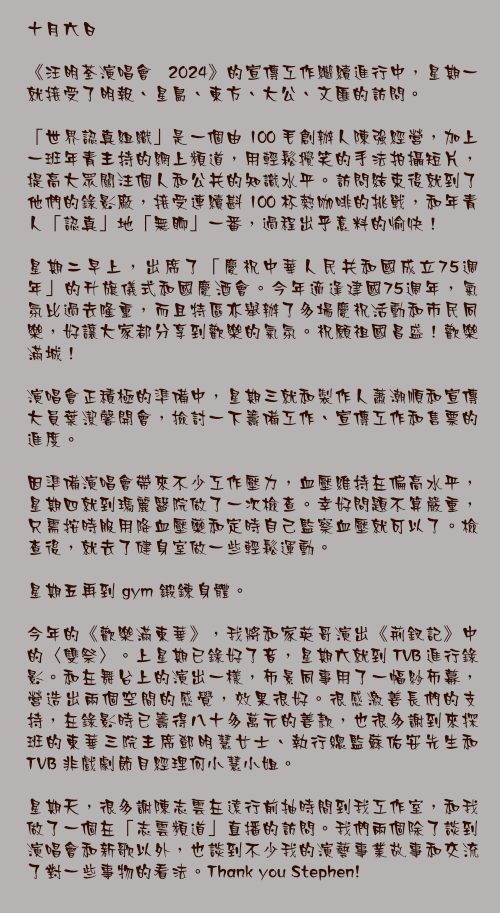 十月六日

《汪明荃演唱會 2024》的宣傳工作繼續進行中，星期一就接受了明報、星島、東方、大公、文匯的訪問。

「世界認真組織」是一個由 100 毛創辦人陳強經營，加上一班年青主持的網上頻道，用輕鬆攪笑的手法拍攝短片，提高大眾關注個人和公共的知識水平。訪問結束後就到了他們的錄影廠，接受連續斟 100 杯熱咖啡的挑戰，和年青人「認真」地「無聊」一番，過程出乎意料的愉快！

星期二早上，出席了「慶祝中華人民共和國成立75週年」的升旗儀式和國慶酒會。今年適逢建國75週年，氣氛比過去隆重，而且特區亦舉辦了多場慶祝活動和市民同樂，好讓大家都分享到歡樂的氣氛。祝願祖國昌盛！歡樂滿城！

演唱會正積極的準備中，星期三就和製作人蕭潮順和宣傳大員葉潔馨開會，撿討一下籌備工作、宣傳工作和售票的進度。

因準備演唱會帶來不少工作壓力，血壓維持在偏高水平，星期四就到瑪麗醫院做了一次檢查。幸好問題不算嚴重，只需按時服用降血壓藥和定時自己監察血壓就可以了。檢查後，就去了健身室做一些輕鬆運動。

星期五再到 gym 鍛鍊身體。

今年的《歡樂滿東華》，我將和家英哥演出《荊釵記》中的〈雙祭〉。上星期已錄好了音，星期六就到 TVB 進行錄影。和在舞台上的演出一樣，佈景同事用了一幅紗布幕，營造出兩個空間的感覺，效果很好。很感激善長們的支持，在錄影時已籌得八十多萬元的善款，也很多謝到來探班的東華三院主席鄧明慧女士、執行總監蘇佑安先生和 TVB 非戲劇節目經理何小慧小姐。

星期天，很多謝陳志雲在遠行前抽時間到我工作室，和我做了一個在「志雲頻道」直播的訪問。我們兩個除了談到演唱會和新歌以外，也談到不少我的演藝事業故事和交流了對一些事物的看法。Thank you Stephen!