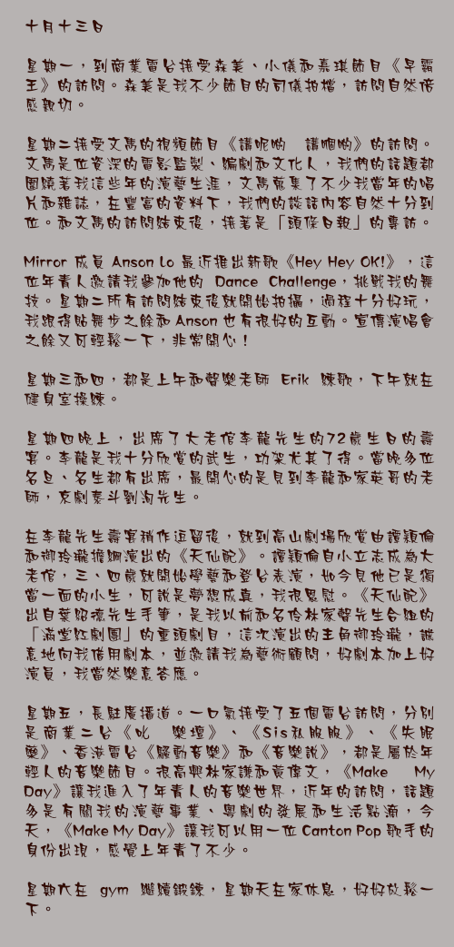 十月十三日

星期一，到商業電台接受森美、小儀和嘉琪節目《早霸王》的訪問。森美是我不少節目的司儀拍檔，訪問自然倍感親切。

星期二接受文雋的視頻節目《講呢啲 講嗰啲》的訪問。文雋是位資深的電影監製、編劇和文化人，我們的話題都圍繞著我這些年的演藝生涯，文雋蒐集了不少我當年的唱片和雜誌，在豐富的資料下，我們的談話內容自然十分到位。和文雋的訪問結束後，接著是「頭條日報」的專訪。

Mirror 成員 Anson Lo 最近推出新歌《Hey Hey OK!》，這位年青人邀請我參加他的 Dance Challenge，挑戰我的舞技。星期二所有訪問結束後就開始拍攝，過程十分好玩，我跟得貼舞步之餘和 Anson 也有很好的互動。宣傳演唱會之餘又可輕鬆一下，非常開心！

星期三和四，都是上午和聲樂老師 Erik 練歌，下午就在健身室操練。

星期四晚上，出席了大老倌李龍先生的72歲生日的壽宴。李龍是我十分欣賞的武生，功架尤其了得。當晚多位名旦、名生都有出席，最開心的是見到李龍和家英哥的老師，京劇泰斗劉洵先生。

在李龍先生壽宴稍作逗留後，就到高山劇場欣賞由譚穎倫和御玲瓏擔綱演出的《天仙配》。譚穎倫自小立志成為大老倌，三、四歲就開始學藝和登台表演，如今見他已是獨當一面的小生，可說是夢想成真，我很恩慰。《天仙配》出自葉紹德先生手筆，是我以前和名伶林家聲先生合組的「滿堂紅劇團」的重頭劇目，這次演出的主角御玲瓏，誠意地向我借用劇本，並邀請我為藝術顧問，好劇本加上好演員，我當然樂意答應。

星期五，長駐廣播道。一口氣接受了五個電台訪問，分別是商業二台《叱咜樂壇》、《Sis私服服》、《失眠藥》、香港電台《騷動音樂》和《音樂說》，都是屬於年輕人的音樂節目。很高興林家謙和黃偉文，《Make My Day》讓我進入了年青人的音樂世界，近年的訪問，話題多是有關我的演藝事業、粵劇的發展和生活點滴，今天，《Make My Day》讓我可以用一位 Canton Pop 歌手的身份出現，感覺上年青了不少。

星期六在 gym 繼續鍛鍊，星期天在家休息，好好放鬆一下。