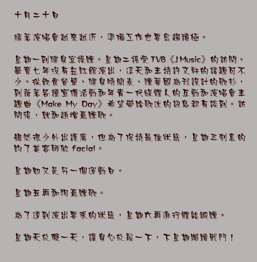 十月二十日

隨著演唱會越來越近，準備工作也要愈趨積極。

星期一到健身室操練。星期二接受 TVB《J Music》的訪問。畢竟七年沒有在紅館演出，這天和主持許文軒的話題可不少。從飲食餐單、健身時間表、陳華國為我設計的歌衫，到藉著各種宣傳活動和年青一代媒體人的互動和演唱會主題曲《Make My Day》希望帶給歌迷的訊息都有談到。訪問後，就和趙增熹練歌。

雖然很少外出護膚，但為了保持最佳狀態，星期三刻意的約了美容師做 facial。

星期四又是另一個運動日。

星期五再和阿熹練歌。

為了達到演出要求的狀態，星期六再進行體能鍛練。

星期天放假一天，讓身心放鬆一下，下星期繼續戰鬥！
