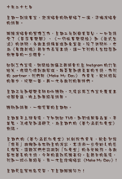 十月二十七日

星期一到錄音室，把演唱會的歌單唱了一遍，準備演唱會的排舞。

繼續演唱會的宣傳工作，星期二先到商業電台，一口氣接受了《雷霆音樂圈》、《一切從音樂開始》和《發式生活》的訪問，多謝主持楊美琪和余宜發。除了訪問外，也為《有誰共鳴》節目作嘉賓主持，講一下我的人生經歷和對世事的一些體會。

回到工作室後，就開始拍攝三節將會放在 Instgram 的打氣短片。很開心得到謝安琪、林奕匡和鍾柔美的支持，作我的 partner。我們用《Make My Day》 作背景，配以輕鬆的舞步，玩樂一番。再一次多謝我的舞伴們。

星期三先和聲樂老師 Erik 練歌，之後出席工作室大廈業主法團會議，晚上和舞蹈員排舞。

練歌和排舞，一個充實的星期四。

星期五早上健身後，下午就回 TVB，和司儀同事森美、麥美恩、孔德賢和潘靜文，為星期六的《善心滿載仁愛堂》對稿。

星期六的《善心滿載仁愛堂》以劇院作背景，配合包括「修哥」胡楓和多位歌星的演出，亦透過一些受助人的感人個案，讓觀眾們也認識到「仁愛堂」的多元服務。多謝各位善長的支持，今年的籌款成績甚好。在節目的最後，我和一班小舞蹈員，第一次在現場唱出《Make My Day》!

星期天在家休息充電，下星期繼續努力！