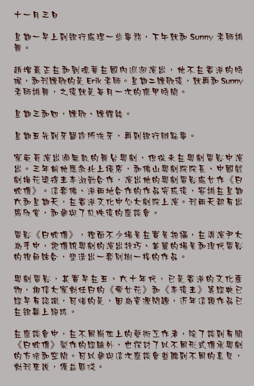 十一月三日

星期一早上到銀行處理一些事務，下午就和 Sunny 老師排舞。

趙增熹正在和劉德華在國內巡迴演出，他不在香港的時候，和我練歌的是 Erik 老師。星期二練歌後，就再和 Sunny 老師排舞，之後就是每月一次的修甲時間。

星期三和四，練歌、練體能。

星期五先到牙醫診所洗牙，再到銀行辦點事。

家英哥演出過無數的舞台粵劇，但從未在粵劇電影中演出。三年前他應邀北上橫店，和佛山粵劇院院長、中國戲劇梅花獎得主李淑勤合作，演出他的粵劇電影處女作《白蛇傳》。這套佛、港兩地合作的作品完成後，安排在星期六和星期天，在香港文化中心大劇院上演。我兩天都有出席欣賞，和參與了放映後的座談會。

電影《白蛇傳》，裡面不少場景在實景拍攝，在導演尹大為手中，把傳統粵劇的演出技巧、美麗的場景和現代電影的視角結合，塑造出一套別樹一格的作品。

粵劇電影，其實早在五、六十年代，已是香港的文化產物，相信大家對任白的《帝女花》和《李後主》等經典已經早有認識，可惜的是，因為資源問題，近年這類作品已在銀幕上絕跡。

在座談會中，在不同崗位上的藝術工作者，除了談到有關《白蛇傳》製作的經驗外，也探討了以不同形式傳承粵劇的方法和空間。可以參與這次座談會並聽到不同的意見，對我來說，獲益匪淺。