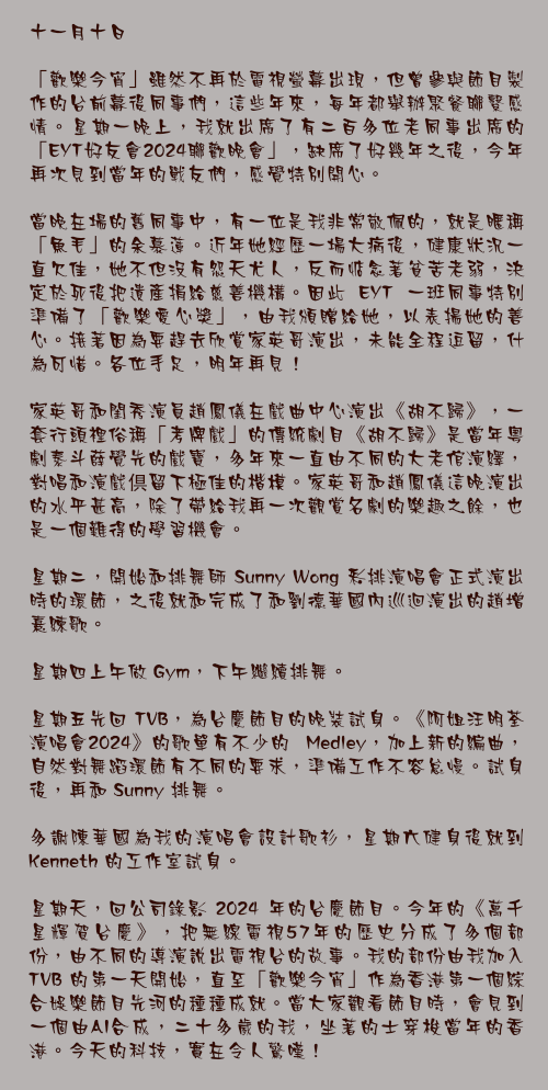十一月十日

「歡樂今宵」雖然不再於電視螢幕出現，但曾參與節目製作的台前幕後同事們，這些年來，每年都舉辦聚餐聯繫感情。星期一晚上，我就出席了有二百多位老同事出席的「EYT好友會2024聯歡晚會」，缺席了好幾年之後，今年再次見到當年的戰友們，感覺特別開心。

當晚在場的舊同事中，有一位是我非常敬佩的，就是暱稱「魚毛」的余慕蓮。近年她經歷一場大病後，健康狀況一直欠佳，她不但沒有怨天尤人，反而惦念著貧苦老弱，決定於死後把遺產捐給慈善機構。因此 EYT 一班同事特別準備了「歡樂愛心獎」，由我頒贈給她，以表揚她的善心。接著因為要趕去欣賞家英哥演出，未能全程逗留，什為可惜。各位手足，明年再見！

家英哥和閨秀演員趙鳳儀在戲曲中心演出《胡不歸》，一套行頭裡俗稱「考牌戲」的傳統劇目《胡不歸》是當年粵劇泰斗薛覺先的戲寶，多年來一直由不同的大老倌演繹，對唱和演戲倶留下極佳的楷模。家英哥和趙鳳儀這晚演出的水平甚高，除了帶給我再一次觀賞名劇的樂趣之餘，也是一個難得的學習機會。

星期二，開始和排舞師 Sunny Wong 彩排演唱會正式演出時的環節，之後就和完成了和劉德華國內巡迴演出的趙增熹練歌。

星期四上午做 Gym，下午繼續排舞。

星期五先回 TVB，為台慶節目的晚裝試身。《阿姐汪明荃演唱會2024》的歌單有不少的 Medley，加上新的編曲，自然對舞蹈環節有不同的要求，準備工作不容怠慢。試身後，再和 Sunny 排舞。

多謝陳華國為我的演唱會設計歌衫，星期六健身後就到 Kenneth 的工作室試身。

星期天，回公司錄影 2024 年的台慶節目。今年的《萬千星輝賀台慶》，把無線電視57年的歷史分成了多個部份，由不同的導演說出電視台的故事。我的部份由我加入TVB 的第一天開始，直至「歡樂今宵」作為香港第一個綜合娛樂節目先河的種種成就。當大家觀看節目時，會見到一個由AI合成，二十多歲的我，坐著的士穿梭當年的香港。今天的科技，實在令人驚嘆！

