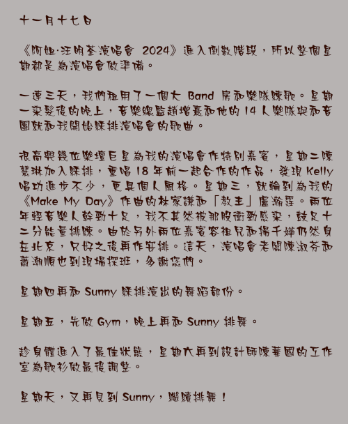 十一月十七日

《阿姐・汪明荃演唱會 2024》進入倒數階段，所以整個星期都是為演唱會做準備。

一連三天，我們租用了一個大 Band 房和樂隊練歌。星期一染髮後的晚上，音樂總監趙增熹和他的 14 人樂隊與和音團就和我開始綵排演唱會的歌曲。

很高興幾位樂壇巨星為我的演唱會作特別嘉賓，星期二陳慧琳加入綵排，重唱 18 年前一起合作的作品，發現 Kelly 唱功進步不少，更具個人風格。星期三，就輪到為我的《Make My Day》作曲的林家謙和「教主」盧瀚霆。兩位年輕音樂人幹勁十足，我不其然被那股衝勁感染，鼓足十二分能量排練。由於另外兩位嘉賓容祖兒和揚千嬅仍然身在北京，只好之後再作安排。這天，演唱會老闆陳淑芬和蕭潮順也到現場探班，多謝您們。

星期四再和 Sunny 綵排演出的舞蹈部份。

星期五，先做 Gym，晚上再和 Sunny 排舞。

趁身體進入了最佳狀態，星期六再到設計師陳華國的工作室為歌衫做最後調整。

星期天，又再見到 Sunny，繼續排舞！