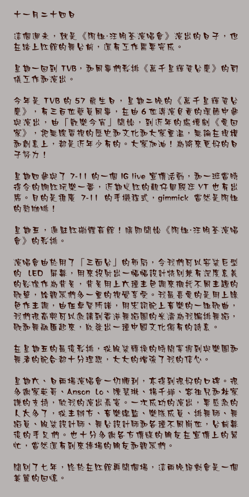 十一月二十四日

這個週未，就是《阿姐・汪明荃演唱會》演出的日子，但在踏上紅館的舞台前，還有工作需要完成。

星期一回到 TVB，和同事們彩排《萬千星輝賀台慶》的司儀工作和演出。

今年是 TVB 的 57 歲生日，星期二晚的《萬千星輝賀台慶》，有三百位藝員同事，在由 6 位導演負責的環節中參與演出，由「歡樂今宵」開始，到近年的處境劇《愛回家》，把無線電視的歷史和文化和大家重溫，無論在規模和創意上，都是近年少有的。大家加油！為將來更好的日子努力！

星期四參與了 7-11 的一個 IG live 宣傳活動，和一班當時得令的網紅玩樂一番，近期火紅的靚仔周殷廷 YT 也有出席。目的是推廣 7-11 的手機程式，gimmick 當然是阿姐的熱咖啡！

星期五，進駐紅磡體育館！隨即開始《阿姐・汪明荃演唱會》的彩排。

演唱會由於用了「三面台」的佈局，令我們可以安裝巨型的 LED 屏幕，用來投射出一幅幅設計特別兼有深度意義的影像作為背景，背景用上六種主色調來襯托不同主題的歌單，給觀眾們多一重的視覺享受。我最喜愛的是用上綠色作主調，由伍卓賢所譜，用宋詞配上音樂的一組歌曲，我們很高興可以邀請到香港舞蹈團的米濤為我編排舞蹈，歌和舞融匯起來，散發出一種中國文化獨有的詩意。

在星期五的最後彩排，從服裝轉換的時間掌握到與樂團和舞者的配合都十分理想，大大的增強了我的信心。

星期六、日兩場演唱會一切順利，亦得到很好的口碑。很多謝家英哥、Anson Lo、陳慧琳、楊千嬅、容祖兒和林家謙的支持，做我的演出嘉賓。一次成功的演出，要感激的人太多了，從主辦方、音樂總監、樂隊成員、排舞師、舞蹈員、服裝設計師、舞台設計師和各種不同崗位，台前幕後的手足們。也十分多謝各方傳媒的朋友在宣傳上的幫忙，當然還有到來捧場的朋友和觀眾們。

闊別了七年，終於在紅館再開個場，這兩晚絕對會是一個美麗的回憶。