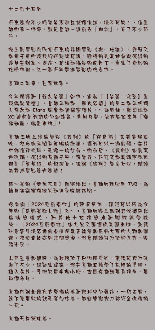 十二月十五日

近來發現不少時裝各店都在減價促銷，機不可失！，這星期的第一件事，就是星期一出動去「血拼」，買了不少新衫。

晚上到電影院欣賞近來的話題電影《破·地獄》，許冠文和黃子華的演技好得無話可說，難得的是其他參與演出的演員在劇本、導演、美指和攝影的配合下，產生了奇妙的化學作用。又一套近年香港電影的代表作。

星期二無事，在家休息。

今年繼續和「蘇太名醬」合作，出品「【名醬 承荃】星級糕點賀禮」，星期三就和「蘇太名醬」的第二和三代傳人張太和 Clara 開會和拍攝宣傳片，一如既往，蘿蔔糕和 XO 醬都是我們的心血結晶，非同凡響。先祝各位來年「矯健如龍，瑞意吉祥」!

星期三晚上出席電影《誤判》的「保良局」慈善專場首映。很多謝老闆黃百鳴的邀請，讓我可以一過戲癮，在片中飾演律政師，是唯一的女角。的角色，《誤判》由真案件改編，演出的有甄子丹、張智霖、許冠文和吳鎮宇位位都是「重量級」的好演員。祝願《誤判》票房大收，繼續為香港電影發光發熱！

新一季的《聲生不息》即將播出，星期四就回到 TVB，為節目拍攝宣傳短片和接受媒體訪問。

很多謝「2024感動香江」的評選單位，讓我可以成為今年的「感動香江人物」之一。星期四晚上就到君悅酒店出席頒獎儀式，和其他十位得獎者和團體接受殊榮。「2024感動香江」由大公文匯傳媒集團主辦，邀請社會各界提名推薦香港深具正能量和感動大家的人物和團體。很榮幸能得到這個獎項，我會繼續努力做好工作，服務市民。

上年在養和醫院，為右眼做了白內障手術，康復後視力改進了不少，經醫生建議，我在星期五接受了左眼的手術，植入晶片。手術只需半個小時，但康復期就要長得多，要兩個多月。

星期六到金鐘太古廣場的養和眼科中心覆診，一切正常，餘下來要做的就是安心休養。期待雙眼視力都完全恢復的一天。

星期天在家休養。