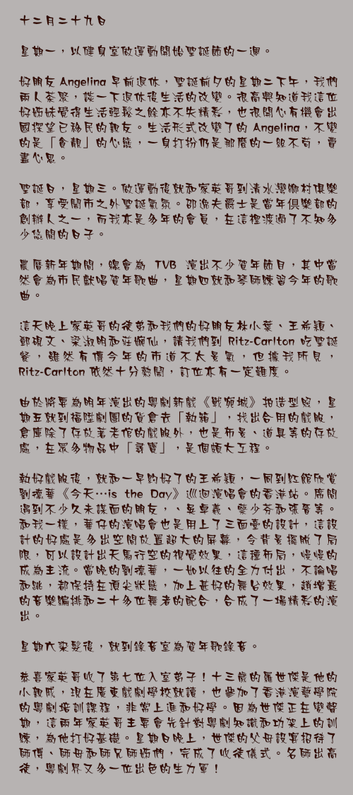 十二月二十九日

星期一，以健身室做運動開始聖誕節的一週。

好朋友 Angelina 早前退休，聖誕前夕的星期二下午，我們兩人茶聚，談一下退休後生活的改變。很高興知道我這位好姊妹覺得生活輕鬆之餘亦不失精彩，也很開心有機會出國探望已移民的親友。生活形式改變了的 Angelina，不變的是「貪靚」的心態，一身打扮仍是那麼的一絲不苟，費盡心思。

聖誕日，星期三。做運動後就和家英哥到清水灣鄉村俱樂部，享受鬧市之外聖誕氣氛。邵逸夫爵士是當年倶樂部的創辦人之一，而我亦是多年的會員，在這裡渡過了不知多少悠閒的日子。

農曆新年期間，總會為 TVB 演出不少賀年節目，其中當然會為市民獻唱賀年歌曲，星期四就和琴師練習今年的歌曲。

這天晚上家英哥的徒弟和我們的好朋友林小葉、王希穎、鄧硯文、梁淑明和莊婉仙，請我們到 Ritz-Carlton 吃聖誕餐，雖然有傳今年的市道不太景氣，但據我所見，Ritz-Carlton 依然十分熱鬧，訂位亦有一定難度。

由於將要為明年演出的粵劇新戲《戰宛城》拍造型照，星期五就到福陞劇團的貨倉去「執箱」，找出合用的戲服，倉庫除了存放著老倌的戲服外，也是佈景、道具等的存放處，在眾多物品中「尋寶」，是個頗大工程。

執好戲服後，就和一早約好了的王希穎，一同到紅館欣賞劉德華《今天…is the Day》巡迴演唱會的香港站。席間遇到不少久未謀面的朋友，、吳卓羲、蔡少芬和張晉等。和我一樣，華仔的演唱會也是用上了三面臺的設計，這設計的好處是多出空間放置超大的屏幕，令背景擺脫了局限，可以設計出天馬行空的視覺效果，這種佈局，慢慢的成為主流。當晚的劉德華，一如以往的全力付出，不論唱和跳，都保持在頂尖狀態，加上甚好的舞台效果，趙增熹的音樂編排和二十多位舞者的配合，合成了一場精彩的演出。

星期六染髮後，就到錄音室為賀年歌錄音。

恭喜家英哥收了第七位入室弟子！十三歲的羅世傑是他的小親戚，現在廣東戲劇學校就讀，也參加了香港演藝學院的粵劇培訓課程，非常上進和好學。因為世傑正在變聲期，這兩年家英哥主要會先針對粵劇知識和功架上的訓練，為他打好基礎。星期日晚上，世傑的父母設宴招待了師傅、師母和師兄師姊們，完成了收徒儀式。名師出高徒，粵劇界又多一位出色的生力軍！