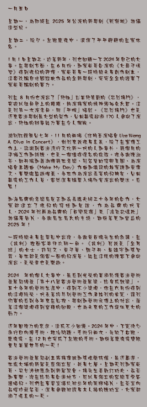 一月五日

星期一，為即將在 2025 年公演的新粵劇《戰宛城》拍攝造型照。

星期二，除夕。左眼康復中，選擇了平平靜靜的在家休息。

1 月 1 日星期三，趁著新年，我也回顧一下 2024 年自己的大事。在粵劇方面，在 6 月份，和家英哥合演的《大鼻子情聖》得到很好的評價，家英哥有一段時間未有創作劇本，這套改編自法國經典作品的全新粵劇，完完全全的證實了家英哥編劇的實力。

我在 8 月份也演出了「施姐」彭美施策劃的《忠烈楊門》，突破以往角色上的框框，飾演楊家的精神領袖佘太君。這是我第一次演老角，用「平喉」唱戲。《忠烈楊門》也是近來香港粵劇最大型的製作，台前幕後超過 170 人參與了演出，施姐的辦事能力實在令人佩服。

濶別紅館舞台七年，11 月的兩場《汪明荃演唱會 Liza Wang A Diva in Concert》，對我來說很有意義，除了在宣傳工作上，認識到香港流行文化新一代的人和事外，幾個月的準備工作和排練，也是一個值得懷念的旅程。很多謝陳淑芬、鄭丹瑞和蕭潮順幾位老闆、冠名贊助信興集團、為演唱會主題曲《Make My Day》作曲和填詞的林家謙和黃偉文、音樂總監趙增熹、多位作為演出嘉賓的好朋友，台前幕後的工作人員，當然還有購票入場欣賞演出的樂迷。感恩！

和海馬牌的老闆烏友正和翁嘉穗夫婦三十多年的合作，大家都建立了很好的信任和友誼，作為品牌的代言人，2024 年我再為品牌的「百變床褥」及「漲氣記憶枕」拍攝廣告片，多謝烏生烏太的支持，期待著更加豐盛的 2025 年！

一段時間未有在電影中出現，多謝黃百鳴先生的邀請，在《誤判》裡面客串律政師一角。《誤判》可說是「全男班」的卡士，許冠文、黃子華、甄子丹、吳鎮宇和張智霖，每位都是獨當一面的好演員，能在這樣的陳容下參與演出，是榮幸也是樂趣。

2024 年的個人大事中，最感到光榮的莫過於獲香港藝術發展局頒發「第十八屆香港藝術發展獎 - 終身成就獎」。五十多年的藝術生涯中，得到不少獎項，但在六月份得到的這項殊榮，代表著跨界別藝術工作者給我的肯定，讓我切實的感到多年來在影視、粵劇和藝術承傳上的付出，藉著這個獎項得到豐碩的回報，也為未來的工作提供更大的動力。

近年因視力的衰退，造成不少困擾。2024 年中，下定決心進行白內障手術，根治問題。手術分兩次，先做了右眼，康復後，在 12 月也完成了左眼的手術。期待著康復後雙眼重見美麗世界的一天！

香港藝術發展局副主席楊偉誠和張德蘭伉儷，最近喬遷，位處大埔的新居是座獨立屋，共有七層。星期天我和家英哥、契女沛妍應邀到新居聚會。楊先生喜歡打功夫、品茶和音樂，現在終於有合適地方，可以有獨立的空間享受各種嗜好。我們在音響室播放那些年的黑膠唱片，在茶室內品嚐珍藏名茶，還有參觀那設有木人椿的練功室，大家都過了愜意的一天。