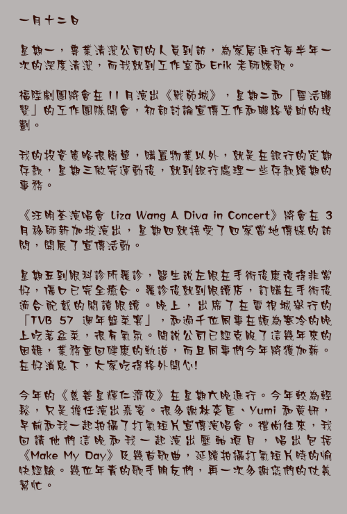 一月十二日

星期一，專業清潔公司的人員到訪，為家居進行每半年一次的深度清潔，而我就到工作室和 Erik 老師練歌。

福陞劇團將會在 11 月演出《戰苑城》，星期二和「靈活聯繫」的工作團隊開會，初部討論宣傳工作和聯絡贊助的規劃。

我的投資策略很簡單，購置物業以外，就是在銀行的定期存款，星期三做完運動後，就到銀行處理一些存款續期的事務。

《汪明荃演唱會 Liza Wang A Diva in Concert》將會在 3 月移師新加坡演出，星期四就接受了四家當地傳媒的訪問，開展了宣傳活動。

星期五到眼科診所覆診，醫生說左眼在手術後康復得非常好，傷口已完全癒合。覆診後就到眼鏡店，訂購在手術後適合配戴的閱讀眼鏡。晚上，出席了在電視城舉行的「TVB 57 週年盤菜宴」，和過千位同事在頗為寒冷的晚上吃著盆菜，很有氣氛。聞說公司已經克服了這幾年來的困難，業務重回健康的軌道，而且同事們今年將獲加薪。在好消息下，大家吃得格外開心!

今年的《慈善星輝仁濟夜》在星期六晚進行。今年較為輕鬆，只是擔任演出嘉賓。很多謝林奕匡、Yumi 和黃妍，早前和我一起拍攝了打氣短片宣傳演唱會。禮尚往來，我回請他們這晚和我一起演出壓軸項目，唱出包括《Make My Day》及幾首歌曲，延續拍攝打氣短片時的愉快經驗。幾位年青的歌手朋友們，再一次多謝您們的仗義幫忙。