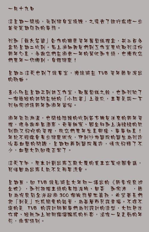 一月十九日

這星期一開始，先到健身室操練，之後去了銀行處理一些美元定期存款的事務。

我和「蘇太名醬」合作的聯乘賀年蘿蔔糕禮盒，共二百多盒於星期二收到。馬上通知親友們到工作室來收取我這份新年心意，多謝您們在過去一年的幫忙和支持，也預祝您們來年一切順利，身體健康！

星期二這天也到了錄音室，預錄將在 TVB 賀年節目演出的歌曲。

查小欣在星期三到訪工作室，取蘿蔔糕之餘，也和我做了一個簡短的訪問在她的「小紅書」上發放，主要是談一下我如何迎接新年和過年習俗。

過年氣氛漸濃，也開始陸續的收到各方朋友送來的新年賀禮，很多謝半島酒店、奇華餅家、國金軒和上海姥姥的既別緻又好吃的賀禮，祝您們來年生意興隆、事事如意！
年紀不輕總會有些健康狀況，伊利沙伯醫院的醫生為我診治高血壓的問題，星期四再到醫院覆診，情況好轉了不少，血壓大致回復正常了。

這天下午，原本計劃出席工廠大廈的業主立案法團會議，可惜因為出席人數不足而要流會。

星期五，回 TVB 錄影將在大年初一播出的《新春保良迎金蛇》，和我拍檔主持的有陸浩明、周奕瑋和何沛珈，節目為保良局全港超過 300 個服務單位籌款，希望善長們把「利是」化成關愛的能量，為基層市民謀幸福。不得不提的是 TVB 的設計師同事們為我設計的造型，大紅色迷你裙、短靴加上那用縐摺編成的外套，活像一朵走動的年花，非常特別。
