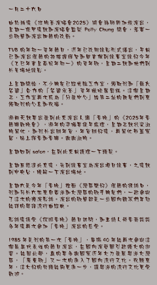 一月二十六日

由於稍後《汪明荃演唱會2025》將會移師新加坡演出，星期一修甲後就和演唱會監製 Polly Chung 開會，落實一些歌單和演出細節的改動。

TVB 的年初一賀年節目，近年已改用錄影形式播出，早前已和演出環節的拍檔譚輝智和周吉佩到錄音室錄好今年《乙巳年吉星高照年初一》的賀年歌，星期二就和他們到外景場地錄影。

上星期開始，不少朋友已經光臨工作室，領取我和「蘇太名醬」合作的「名醬承荃」賀年臘味蘿蔔糕。這個星期三，工作室再次成為「分發中心」給第二批的親友們到來領取我的心意和祝福。

過兩天就要出發到北京演出人稱「春晚」的《2025年春節聯歡晚會》，過年的準備要提早處理，星期三就找梁淑明幫忙，和我外出辦年貨，年貨辦好後，再幫忙佈置家居，貼上揮春和春聯。謝謝淑明。

星期四到 salon，在到北京前護理一下頭髮。

星期五抵達北京後，先到錄音室為演出項目錄音，之後就到中央台，瞭解一下演出場地。

星期六是今年「春晚」裡面《灣區樂好》環節的採排日，我和另外六位來自香港和大灣區的歌手朋友們，一起參與了這次的預演彩排。演出的歌單都是一些國內觀眾們耳熟能詳的粵語流行曲經典。

彩排後接受《探班春晚》節目訪問，和主持人勞春燕談談多年後再次參加「春晚」演出的感受。

1985 年是我的第一次「春晚」，事隔 40 年能再次參與這個最具代表性的節目演出，在國內演藝圈引起頗大的迴響。能圓此夢，真的要多謝國家近年大力發展粵港大灣區，「廣東歌」又一次的進入了國內流行文化。祝願來年，這大好的勢頭能夠更進一步，讓粵港的流行文化更受歡迎。