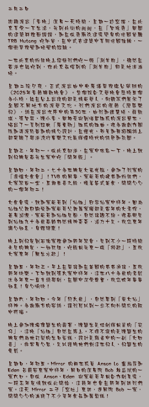 二月二日

距離演出「春晚」還有一天時間，星期一趁空擋，在北京享受一下生活，先到北街的衚衕，在「智珠寺」周圍的建築群裡面鑽鑽，和在從寺廟改建後變身的法國餐廳 TRB Hutong 吃午餐，在中式古建築中享用法國佳餚，一個衝擊視覺和味覺的經驗。

一位北京的粉絲晚上招待我們吃一頓「涮羊肉」，雖然在香港也能吃到，但北京品嚐到的「涮羊肉」卻是地道滋味。

星期二除夕夜，正式演出由中央廣播電視總台舉辦的《2025年春節聯歡晚會》。整個綜合文藝晚會歷時五個多小時，能在台上出現的都是精英藝人，向觀眾們展示了全國不同地方的演藝文化。我們演出的環節《灣區樂好》，排在演出次序中的第30位，由我和鍾楚曦、薛凱琪、張智霖、陳小春、周柏豪與劉惜君組成的演出單位，唱出了一系列經典「廣東歌」組成的組曲。很多謝創作團隊和導演於蕾和的精心設計，在燈光、佈景和舞蹈編排上都突顯了粵港流行音樂文化最輝煌時代的特色和氛圍。

星期三，年初一。從北京回港，在家中休息一下，晚上就到好朋友高先生家中吃「開年飯」。

星期四，年初二。七十多位朋友大駕光臨，參加了我家的「邊爐大食會」！TVB 的同事、家英哥的徒弟和粉絲們，大家聚首一堂，互相恭喜之餘，嘆著各式美食，開開心心的一個年初二！

大食會後，就和家英哥到「仙姐」白雪仙家中拜年。因為仙姐父親白駒榮和家英哥父親羅家權都是當年的大老倌，甚有淵源，家英哥和仙姐見面，自然話題不絕。很高興見到仙姐九十多歲高齡仍然精神奕奕，活力十足。祝您來年稱心如意，身體健康！

晚上到好友劉石佑家裡參加新年聚會，見到不少一段時間未見的朋友，一如既往，吃飯前先來一碟「撈起」，互祝大家來年「風生水起」！

星期五，年初三。早上在電話和在美國的弟弟通話，互祝新年快樂。下午就到張太家中拜年，這位八十多歲的老戲迷多年來一直支持粵劇，在圈中深受尊重，祝您蛇年事事如意！身心愉快！

星期六，年初四。今年「犯太歲」，自然要到「黃大仙」拜神。多謝廟方的安排，讓我可以到一些不向外開放的殿中祈福。

晚上參加陳培偉醫生的壽宴，陳醫生是任劍輝前輩的「契仔」，這晚「仙姐」自然在席上。不得不提的是陳醫生的朋友們為他訂製的生日蛋糕，設計是麻雀中的一副「大四喜」，非常有心思，足以證明他們對這位好人、好醫生的愛戴。

星期日，年初五。Mirror 的兩位成員 Anson Lo 盧瀚霆和 Edan 呂爵安來家中拜年，同日的還有阿 Bob 林盛斌的一家六口。自從 Anson、Edan 與家英哥早前合作劇集後，一段忘年友情就從此開始，這幾年也會在新年到訪我們家。這天 Mirror 二子「空肚」來訪，連同阿 Bob 一家，開開心心的消耗了不少賀年食品和蘿蔔糕！