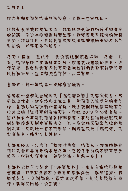 二月九日

經過多個農曆年的節目和聚會，星期一在家休息。

這幾天發覺雙眼有點不適，起初以為是和白內障手術有關的問題，星期二看過眼科醫生後，發覺原來有輕微的細菌感染，據醫生說，可能是畫眼線或者貼假眼睫毛時不小心引起的，以後要多加留意。

這天，幾位「至八會」的好姊妹到家裡拜年，這個「人日」的聚會除了互相拜年之外，還有交換禮物的節目，收獲甚豐！最合用的莫過於毛舜筠送給我們的自家品牌防毒服飾和口罩，在這個流感季節，非常實用。

星期三，新一年的第一次健身室操練。

吳美英一直都是蓋鳴暉的「鳴芝聲劇團」的當家花旦，美英姐退休後，就交棒與土生土長，尹飛燕入室弟子的梁心怡。星期四做完運動和染髮後，晚上就到新光戲院欣賞心怡演出的《無情寶劍有情天》。自從 2013 年心怡在第一屆八和青少年粵劇演員訓練班畢業，其後在油麻地戲院粵劇新秀演出系列中嶄露頭角，我一直就非常留意心怡的粵劇之路，見到她一直不停進步，到現在成為「鳴芝聲」的當家花旦，非常令人鼓舞。

星期五晚上，出席了「香港防癌會」的春茗。擔任防癌會傳訊及籌募委員會的委員多年，見證了會務的不斷完善和成長，祝願大家來年「百尺竿頭，更進一步」！

星期日出席了今年的「TVB賽馬日」。眼見入場的市民相當擁躍，TVB亦派出不少藝員同事和港姐，和管理層一同歡渡新年。入到馬場，當然試試手氣，最後有幾百元斬獲，新年開紅盤，好意頭！