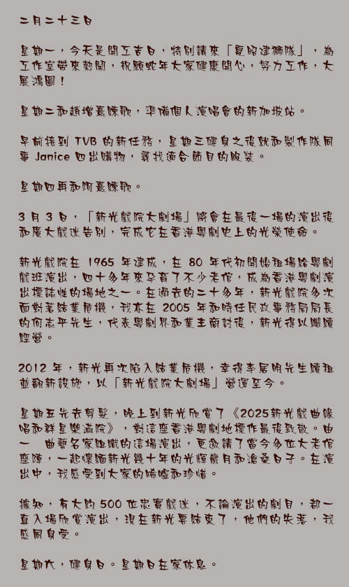 二月二十三日

星期一，今天是開工吉日，特別請來「夏昭建獅隊」，為工作室帶來熱鬧，祝願蛇年大家健康開心，努力工作，大展鴻圖！

星期二和趙增熹練歌，準備個人演唱會的新加坡站。

早前接到 TVB 的新任務，星期三健身之後就和製作隊同事 Janice 四出購物，尋找適合節目的服裝。

星期四再和阿熹練歌。

3 月 3 日，「新光戲院大劇場」將會在最後一場的演出後和廣大戲迷告別，完成它在香港粵劇史上的光榮使命。

新光戲院在 1965 年建成，在 80 年代初開始租場給粵劇戲班演出，四十多年來孕育了不少老倌，成為香港粵劇演出標誌性的場地之一。在過去的二十多年，新光戲院多次面對著結業危機，我亦在 2005 年和時任民政事務局局長的何志平先生，代表粵劇界和業主商討後，新光得以繼續經營。

2012 年，新光再次陷入結業危機，幸得李居明先生續租並翻新設施，以「新光戲院大劇場」營運至今。

星期五先去剪髮，晚上到新光欣賞了《2025新光戲曲緣唱和群星樂滿院》，對這座香港粵劇地標作最後致敬。由一衆曲藝名家組織的這場演出，更邀請了當今多位大老倌座陣，一起懷緬新光幾十年的光輝歲月和滄桑日子。在演出中，我感受到大家的唏噓和珍惜。

據知，有大約 500 位忠實戲迷，不論演出的劇目，都一直入場欣賞演出，現在新光要結束了，他們的失落，我感同身受。

星期六，健身日。星期日在家休息。