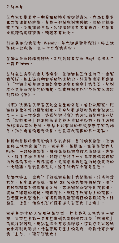 三月二日

工作室大廈其中一個單位的防火喉破裂漏水，作為大廈業主立案法團的理事，星期一我抽空到場瞭解，協助安排善後工作。大廈樓齡已高，出現這類事故不算奇怪，只要每次嚴謹的處理修維，問題不算太大。

我在新加坡的契女 Wendy，每次回港都會探我，晚上就和她一起吃飯，談一下大家的近況。

星期二先和趙增熹練歌，之後到健身室和 Boyi 老師上了一課 Pilates。

五月在上海舉行個人演唱會，星期四在工作室拍了一個宣傳片段，用上海話向當地的歌迷問好。接著和家英哥出席了「中國文學藝術界聯合會香港會員總會」的春茗，見到不少文藝和演藝界的朋友，之後就到文化中心欣賞上海越劇院的《家》。

《家》改編自文學巨匠巴金先生的名著，由已故國家一級編劇吳兆芬操刀撰寫劇本。是今年香港藝術節的重點演出之一。這一次演出，由當年因《家》的演出而奪得梅花獎的「越劇王子」趙志剛和著名花旦單仰萍合作，除了演繹和唱造非常出色外，舞台上以虛擬的形式塑造不同的場景，加上唯美的燈光效果，也是這次演出的另一亮點。

在國內發展得非常好的李克勤夫婦，是我的舊鄰居，星期五晚上他們邀請了我、家英哥、羅蘭姐、修哥和製作人 Polly 一起晚飯聚舊，可惜羅蘭姐因身體不適缺席。晚餐上，除了互通近況外，話題也包括了一些怎樣謹慎處理國內稅務的方法。稅務處理，是演藝界朋友在內地發展時的一大難題，克勤是過來人，給了我們不少寶貴意見。

星期六晚上，出席了「啟德體育園」的開幕禮。這所興建六年、斥資三百多億、佔地 28 公頃的香港新地標，除了可以舉辦盛大體育賽事之外，亦為國際和香港的演出者，提供了理想的場地。開幕禮上，我除了欣賞台上的演出，感受龐大的空間外，亦近距離的觀察場館的各樣設施，結論是，這是一個絕對可以讓香港人自豪的「主場」！

家英哥新收的入室弟子羅世傑，在星期天上他的第一堂課。世傑在星期一至五在廣州的粵劇學院接受「閉關式」的嚴格訓練後，仍然在週未來香港學習，這點已足以證明他對粵劇的熱誠，他在家英哥堂上的表現，看到他亦非常的「上心」，孺子可教也！