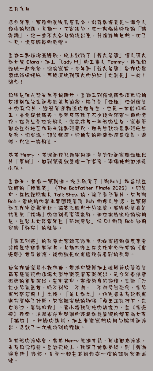 三月九日

這些年來，家裡的衣服愈買愈多，儲存和保養是一個令人頭痛的問題。星期一，下定決心，來一個痛痛快快的「斷捨離」，把一些不太合身的揀出來，分贈給朋友們。忙了一天，換來輕鬆的感覺。

星期二和趙增熹練歌，晚上就約了「蘇太名醬」傳人張太和女兒 Clara，加上「Lady M」的主事人 Tammy，幾位好姐妹一起晚餐，閒話家常。今年和「蘇太名醬」合作的蘿蔔糕銷情暢旺，席間還收到張太的分紅「大利是」一封！開心！

好朋友伍永熙先生早前離世，星期三到殯儀館和這位好朋友道別伍先生和粵劇甚有淵源，除了是「任姐」任劍輝女士的契仔外，經營貨運物流的伍先生，也是一位戲班班主，喜愛提拔新秀，多年來成就了不少現今獨當一面的老倌。伍先生是位大好人，還記得有一年我的生日，家英哥因為在外地工作而未能和我慶祝，伍先生就特意和我吃生日宴、切蛋糕，印象猷深。好朋友的離開和深感懷念、婉惜，祝您一路好走。

弟弟 Henry 、弟婦和侄兒即將回港，星期四和家傭姐姐出外「買餸」，回到家後就整理一下客房，準備他們回港後小住。

星期五，弟弟一家到港。晚上欣賞了「阿Bob」林盛斌在紅館的「棟篤笑」《The Bobfather Finale 2025》。印象中，在紅館開個人 Talk Show 的，除了黃子華外，只有阿 Bob。當晚的內容主要圍繞著阿 Bob 的個人生活，在家庭和工作中發掘素材，搞笑之餘也十分溫馨。當晚的驚喜是特意來「撐場」的特別嘉賓張敬軒，兩位識於微時的好朋友，在台上大談當年在「新城電台」任 DJ 的阿 Bob 如何照顧「軒仔」的往事。

「霸王別姬」的故事大家都不陌生，但從虞姬的角度來看這段歷史卻非常罕有。星期六晚上在文化中心欣賞的《虞姬夢》世界首演，說的就是從虞姬視角看到的故事。

由名作曲家瞿小松作曲，香港中樂團加上德國藉的華裔女高音龔麗妮的這場大型中樂交響音樂演出，是今年香港藝術節的重要演出。在史書中，當項羽身陷絕境，悲歌「力拔山兮氣蓋世，時不利兮騅不逝。騅不逝兮可奈何，虞兮虞兮奈若何！」之時，「美人和之」。但史書未有記載虞姬究竟唱了什麼，只寫聽完她的歌唱「項王泣數行下，左右皆泣，莫能仰視」。瞿小松就用他的想像力，在《虞姬夢》裡面，透過香港中樂團的演奏和龔麗妮的聲音為大家「補白」。新穎的題材，加上音樂家們的用心編排和演出，造就了一次很特別的體驗。

早前我的演唱會，弟弟 Henry 來港支持，可惜因為演出，未有好好招待。星期天晚上，就請了他和弟婦，到「蘇浙滬會所」晚飯，享受一頓在美國難得一嚐的經典家鄉滋味。