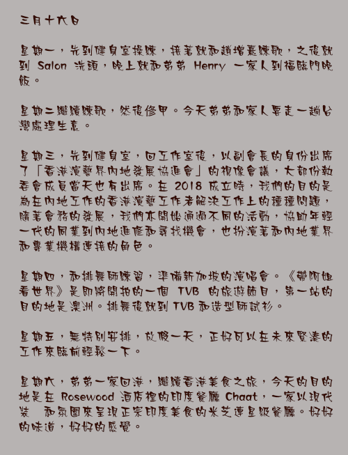 三月十六日

星期一，先到健身室操練，接著就和趙增熹練歌，之後就到 Salon 洗頭，晚上就和弟弟 Henry 一家人到福臨門晚飯。

星期二繼續練歌，然後俢甲。今天弟弟和家人要走一趟台灣處理生意。

星期三，先到健身室，回工作室後，以副會長的身份出席了「香港演藝界內地發展協進會」的視像會議，大部份執委會成員當天也有出席。在 2018 成立時，我們的目的是為在內地工作的香港演藝工作者解決工作上的種種問題，隨著會務的發展，我們亦開始通過不同的活動，協助年輕一代的同業到內地進修和尋找機會，也扮演著和內地業界和專業機構連接的角色。

星期四，和排舞師練習，準備新加坡的演唱會。《帶阿姐看世界》是即將開拍的一個 TVB 的旅遊節目，第一站的目的地是澳洲。排舞後就到 TVB 和造型師試衫。

星期五，無特別安排，放假一天，正好可以在未來緊湊的工作來臨前輕鬆一下。

星期六，弟弟一家回港，繼續香港美食之旅，今天的目的地是在 Rosewood 酒店裡的印度餐廳 Chaat，一家以現代裝潢和氛圍來呈現正宗印度美食的米芝連星級餐廳。好好的味道，好好的感覺。