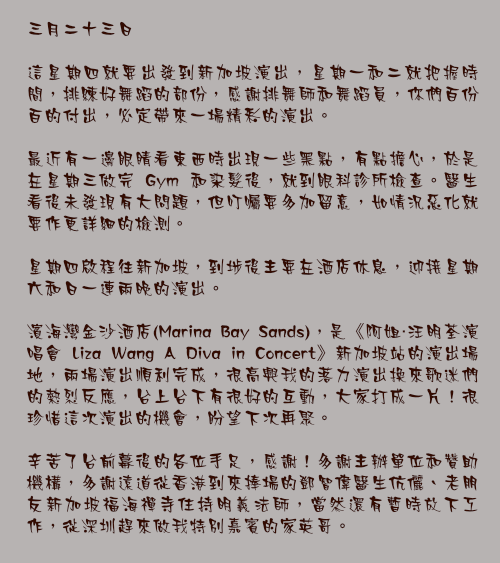 三月二十三日

這星期四就要出發到新加坡演出，星期一和二就把握時間，排練好舞蹈的部份，感謝排舞師和舞蹈員，你們百份百的付出，必定帶來一場精彩的演出。

最近有一邊眼睛看東西時出現一些黑點，有點擔心，於是在星期三做完 Gym 和染髮後，就到眼科診所檢查。醫生看後未發現有大問題，但叮囑要多加留意，如情況惡化就要作更詳細的檢測。

星期四啟程往新加坡，到埗後主要在酒店休息，迎接星期六和日一連兩晚的演出。

濱海灣金沙酒店(Marina Bay Sands)，是《阿姐・汪明荃演唱會 Liza Wang A Diva in Concert》新加坡站的演出場地，兩場演出順利完成，很高興我的落力演出換來歌迷們的熱烈反應，台上台下有很好的互動，大家打成一片！很珍惜這次演出的機會，盼望下次再聚。

辛苦了台前幕後的各位手足，感謝！多謝主辦單位和贊助機構，多謝遠道從香港到來捧場的鄧智偉醫生伉儷、老朋友新加坡福海禪寺住持明義法師，當然還有暫時放下工作，從深圳趕來做我特別嘉賓的家英哥。