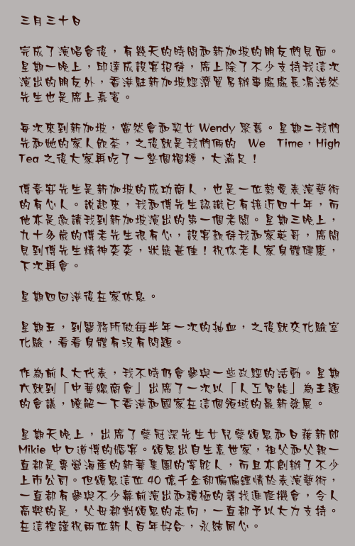 三月三十日

完成了演唱會後，有幾天的時間和新加坡的朋友們見面。星期一晚上，邱達成設宴招待，席上除了不少支持我這次演出的朋友外，香港駐新加坡經濟貿易辦事處處長馮浩然先生也是席上嘉賓。

每次來到新加坡，當然會和契女 Wendy 聚舊。星期二我們先和她的家人飲茶，之後就是我們倆的 We Time，High Tea 之後大家再吃了一整個榴槤，大滿足！

傅春安先生是新加坡的成功商人，也是一位熱愛表演藝術的有心人。說起來，我和傅先生認識已有接近四十年，而他亦是邀請我到新加坡演出的第一個老闆。星期三晚上，九十多歲的傅老先生很有心，設宴款待我和家英哥，席間見到傅先生精神奕奕，狀態甚佳！祝你老人家身體健康，下次再會。

星期四回港後在家休息。

星期五，到醫務所做毎半年一次的抽血，之後就交化驗室化驗，看看身體有沒有問題。

作為前人大代表，我不時仍會參與一些政經的活動。星期六就到「中華總商會」出席了一次以「人工智能」為主題的會議，瞭解一下香港和國家在這個領域的最新發展。

星期天晚上，出席了蔡冠深先生女兒蔡頌思和日藉新郎 Mikie 中口道博的婚宴。頌思出自生意世家，祖父和父親一直都是專營海產的新華集團的掌舵人，而且亦創辦了不少上市公司。但頌思這位 40 億千金卻偏偏鍾情於表演藝術，一直都有參與不少幕前演出和積極的尋找進修機會，令人高興的是，父母都對頌思的志向，一直都予以大力支持。在這裡謹祝兩位新人百年好合，永結同心。