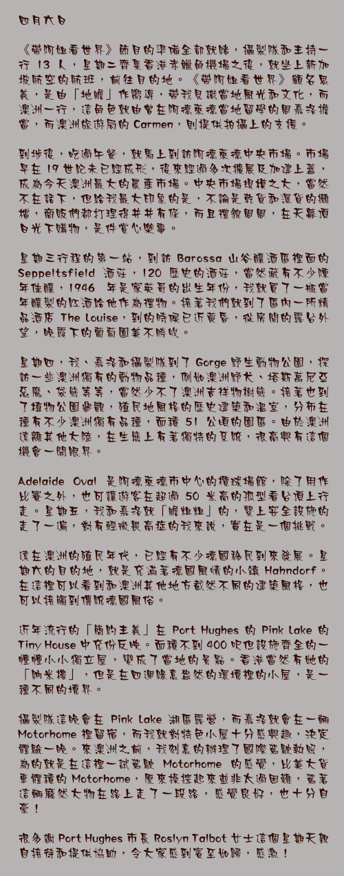 四月六日

《帶阿姐看世界》節目的準備全部就緒，攝製隊和主持一行 13 人，星期二齊集香港赤鱲角機場之後，就坐上新加坡航空的航班，前往目的地。《帶阿姐看世界》顧名思義，是由「地膽」作嚮導，帶我見識當地風光和文化，而澳洲一行，這角色就由曾在阿德萊德當地留學的周嘉洛擔當，而澳洲旅遊局的 Carmen，則提供拍攝上的支援。

到埗後，吃過午餐，就馬上到訪阿德萊德中央市場。市場早在 19 世紀未已經成形，後來經過多次擴展及加建上蓋，成為今天澳洲最大的農產市場。中央市場規模之大，當然不在話下，但給我最大印象的是，不論是乾貨和濕貨的攤檔，商販們都打理得井井有條，而且禮貌周周，在天幕頂日光下購物，是件賞心樂事。

星期三行程的第一站，到訪 Barossa 山谷釀酒區裡面的 Seppeltsfield 酒莊，120 歷史的酒莊，當然藏有不少陳年佳釀，1946 年是家英哥的出生年份，我就買了一瓶當年釀製的紅酒給他作為禮物。接著我們就到了區內一所精品酒店 The Louise，到的時候已近黃昏，從房間的露台外望，晚霞下的葡萄園美不勝收。

星期四，我、嘉洛和攝製隊到了 Gorge 野生動物公園，探訪一些澳洲獨有的動物品種，例如澳洲野犬、塔斯萬尼亞惡魔、袋熊等等，當然少不了澳洲吉祥物樹熊。接著也到了植物公園參觀，殖民地風格的歷史建築和溫室，分佈在種有不少澳洲獨有品種，面積 51 公頃的園區。由於澳洲遠離其他大陸，在生態上有著獨特的系統，很高興有這個機會一開眼界。

Adelaide Oval 是阿德萊德市中心的欖球場館，除了用作比賽之外，也可讓遊客在超過 50 米高的孤型看台頂上行走。星期五，我和嘉洛就「膽粗粗」的，繫上安全設施的走了一遍，對有輕微畏高症的我來說，實在是一個挑戰。

遠在澳洲的殖民年代，已經有不少德國移民到來發展。星期六的目的地，就是充滿著德國風情的小鎮 Hahndorf。在這裡可以看到和澳洲其他地方截然不同的建築風格，也可以接觸到傳統德國風俗。

近年流行的「簡約主義」在 Port Hughes 的 Pink Lake 的 Tiny House 中充份反映。面積不到 400 呎但設施齊全的一幢幢小小獨立屋，變成了當地的景點。香港當然有她的「納米樓」，但是在四週綠意盎然的環境裡的小屋，是一種不同的境界。

攝製隊這晚會在 Pink Lake 湖區露營，而嘉洛就會在一輛 Motorhome 裡留宿，而我就對特色小屋十分感興趣，決定體驗一晚。來澳洲之前，我刻意的辦理了國際駕駛執照，為的就是在這裡一試駕駛 Motorhome 的感覺，比美大貨車體積的 Motorhome，原來操控起來並非太過困難，駕著這輛龐然大物在路上走了一段路，感覺良好，也十分自豪！

很多謝 Port Hughes 市長 Roslyn Talbot 女士這個星期天親自接待和提供協助，令大家感到賓至如歸，感激！