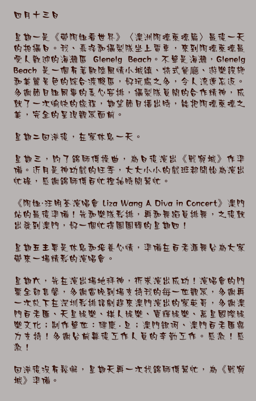 四月十三日

星期一是《帶阿姐看世界》〈澳洲阿德萊德篇〉最後一天的拍攝日。我、嘉洛和攝製隊坐上電車，來到阿德萊德最受人歡迎的海灘區 Glenelg Beach。不單是海灘，Glenelg Beach 是一個有著歐陸風情小城鎮、特式餐廰、遊樂設施和美麗景色的綜合渡假區，好玩處之多，令人流連忘返。多謝節目組同事的悉心安排，攝製隊員間的合作精神，成就了一次愉快的旅程，期望節目播出時，能把阿德萊德之美，完全的呈現觀眾面前。

星期二回港後，在家休息一天。

星期三，約了錦師傅操曲，為日後演出《戰宛城》作準備。近月是神功戲的旺季，大大小小的戲班都開始為演出忙碌，感謝錦師傅百忙裡抽時間幫忙。

《阿姐・汪明荃演唱會 Liza Wang A Diva in Concert》澳門站的最後準備！先和樂隊彩排，再和舞蹈員排舞，之後就出發到澳門，好一個忙得團團轉的星期四！

星期五主要是休息和培養心情，準備在百老滙舞台為大家帶來一場精彩的演唱會。

星期六，先在演出場地拜神，祈求演出成功！演唱會的門票全部售馨，多謝當晚到場支持我的毎一位觀眾，多謝再一次放下在深圳彩排話劇趕來澳門演出的家英哥，多謝澳門百老匯、天星娛樂、棋人娛樂、寶輝娛樂、萬星國際娛樂文化；制作單位：健康·旦；澳門銀河、澳門百老匯鼎力支持！多謝台前幕後工作人員的辛勤工作。感激！感激！

回港後沒有鬆懈，星期天再一次找錦師傅幫忙，為《戰宛城》準備。