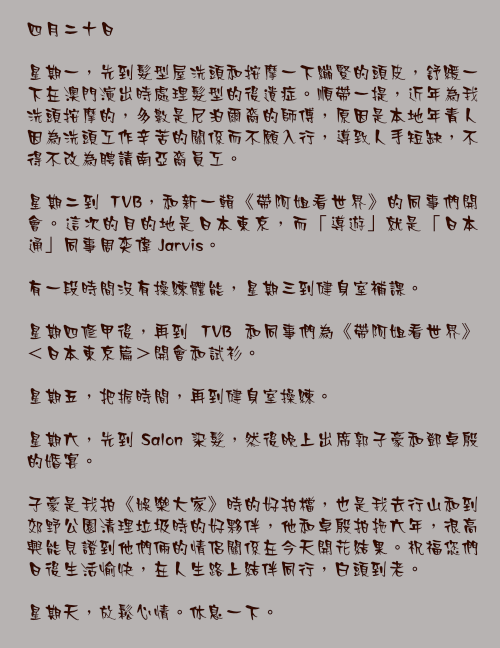四月二十日

星期一，先到髮型屋洗頭和按摩一下繃緊的頭皮，舒緩一下在澳門演出時處理髮型的後遺症。順帶一提，近年為我洗頭按摩的，多數是尼泊爾裔的師傅，原因是本地年青人因為洗頭工作辛苦的關係而不願入行，導致人手短缺，不得不改為聘請南亞裔員工。

星期二到 TVB，和新一輯《帶阿姐看世界》的同事們開會。這次的目的地是日本東京，而「導遊」就是「日本通」同事周奕偉 Jarvis。

有一段時間沒有操練體能，星期三到健身室補課。

星期四修甲後，再到 TVB 和同事們為《帶阿姐看世界》＜日本東京篇＞開會和試衫。

星期五，把握時間，再到健身室操練。

星期六，先到 Salon 染髮，然後晚上出席郭子豪和鄧卓殷的婚宴。

子豪是我拍《娛樂大家》時的好拍檔，也是我去行山和到郊野公園清理垃圾時的好夥伴，他和卓殷拍拖六年，很高興能見證到他們倆的情侶關係在今天開花結果。祝福您們日後生活愉快，在人生路上結伴同行，白頭到老。

星期天，放鬆心情。休息一下。