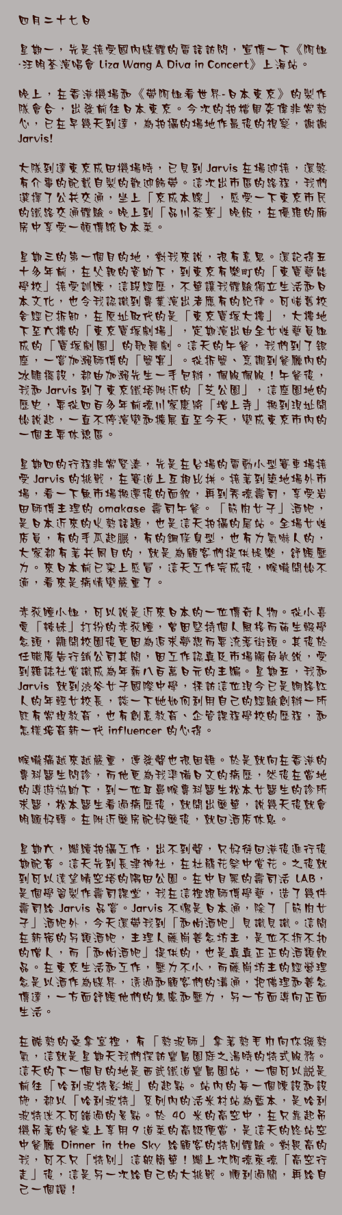 四月二十七日

星期一，先是接受國內媒體的電話訪問，宣傳一下《阿姐・汪明荃演唱會 Liza Wang A Diva in Concert》上海站。

晚上，在香港機場和《帶阿姐看世界-日本東京》的製作隊會合，出發前往日本東京。今次的拍檔周奕偉非常熱心，已在早幾天到達，為拍攝的場地作最後的視察，謝謝 Jarvis!

大隊到達東京成田機場時，已見到 Jarvis 在場迎接，還煞有介事的配戴自製的歡迎飾帶。這次出市區的路程，我們選擇了公共交通，坐上「京成本線」，感受一下東京市民的鐵路交通體驗。晚上到「品川茶寮」晚飯，在優雅的廂房中享受一頓傳統日本菜。

星期三的第一個目的地，對我來說，很有意思。還記得五十多年前，在父親的資助下，到東京有樂町的「東寶藝能學校」接受訓練，這段經歷，不單讓我體驗獨立生活和日本文化，也令我認識到專業演出者應有的紀律。可惜舊校舍經已拆卸，在原址取代的是「東京寶塚大樓」，大樓地下至六樓的「東京寶塚劇場」，定期演出由全女性藝員組成的「寶塚劇團」的歌舞劇。這天的午餐，我們到了銀座，一嘗加瀨師傅的「蟹宴」。從拆蟹、烹調到餐廳內的冰雕擺設，都由加瀨先生一手包辦，佩服佩服！午餐後，我和 Jarvis 到了東京鐵塔附近的「芝公園」，這座園地的歷史，要從四百多年前德川家康將「增上寺」搬到現址開始說起，一直不停演變和擴展直至今天，變成東京市內的一個主要休憩區。

星期四的行程非常緊湊，先是在台場的電動小型賽車場接受 Jarvis 的挑戰，在賽道上互相比拼。接著到築地場外市場，看一下魚市場搬遷後的面貌，再到秀德壽司，享受岩田師傅主理的 omakase 壽司午餐。「筋肉女子」酒吧，是日本近來的火熱話題，也是這天拍攝的尾站。全場女性店員，有的手瓜起𦟌，有的鋼條身型，也有力氣嚇人的，大家都有著共同目的，就是為顧客們提供娛樂，舒緩壓力。來日本前已染上感冒，這天工作完成後，喉嚨開始不適，看來是病情變嚴重了。

赤荻瞳小姐，可以說是近來日本的一位傳奇人物。從小喜愛「辣妹」打扮的赤荻瞳，曾因堅持個人風格而萌生輟學念頭，離開校園後更因為追求夢想而要流落街頭。其後於任職廣告行銷公司其間，因工作認真及市場觸角敏銳，受到雜誌社賞識成為年薪八百萬日元的主編。星期五，我和 Jarvis 就到渋谷女子國際中學，採訪這位現今已是網絡紅人的年輕女校長，談一下她如何利用自己的經驗創辦一所既有常規教育，也有創意教育、企管課程學校的歷程，和怎樣培育新一代 influencer 的心得。

喉嚨痛越來越嚴重，連發聲也很困難。於是就向在香港的專科醫生問診，而他更為我準備日文的病歷，然後在當地的導遊協助下，到一位耳鼻喉專科醫生松本女醫生的診所求醫，松本醫生看過病歷後，就開出藥單，說幾天後就會明顯好轉。在附近藥房配好藥後，就回酒店休息。

星期六，繼續拍攝工作，出不到聲，只好待回港後進行後期配音。這天先到長津神社，在杜鵑花祭中賞花。之後就到可以遠望晴空塔的隅田公園。在中目黑的壽司活 LAB，是個學習製作壽司課堂，我在這裡跟師傅學藝，造了幾件壽司給 Jarvis 品嘗。Jarvis 不愧是日本通，除了「筋肉女子」酒吧外，今天還帶我到「和尚酒吧」見識見識。這間在新宿的另類酒吧，主理人藤崗善念坊主，是位不折不扣的僧人，而「和尚酒吧」提供的，也是真真正正的酒類飲品。在東京生活和工作，壓力不小，而藤崗坊主的經營理念是以酒作為媒界，透過和顧客們的溝通，把佛理和善念傳達，一方面舒緩他們的焦慮和壓力，另一方面導向正面生活。

在酷熱的桑拿室裡，有「熱波師」拿著熱毛巾向你撥熱氣，這就是星期天我們探訪豐島園庭之湯時的特式服務。這天的下一個目的地是西武鐵道豐島園站，一個可以説是前往「哈利波特影城」的起點。站內的每一個陳設和設施，都以「哈利波特」系列內的活米村站為藍本，是哈利波特迷不可錯過的景點。於 40 米的高空中，在只靠起吊機吊著的餐桌上享用 9 道菜的高級便當，是這天的終站空中餐廳 Dinner in the Sky 給顧客的特別體驗。對畏高的我，可不只「特別」這般簡單！繼上次阿德萊德「高空行走」後，這是另一次給自己的大挑戰。順利過關，再給自己一個讚！ 