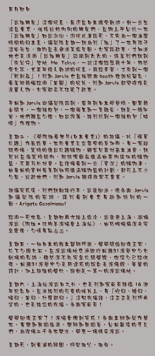 五月四日

「出租朋友」這個玩意，最近在日本頗受歡迎。對一些生活在東京，性格比較內向的朋友們，在網上平台找一位「出租朋友」四出逛街、遊玩或者談天，不失為一個消磨時間的好主意。攝製隊星期一就為我「租」了一位男孩子澀谷先生，相約在表參道某處見面。大家談起來，才知道他也是透過「出租朋友」認識到太太的。接著我們就到「夾公仔」聖地 Me Tokyo，一試這個經歷幾十年，仍然受大眾，尤其年輕人歡迎的玩意。幾經辛苦，才夾到一個「戰利品」！我和 Jarvis 也在貼紙相 booth 裡拍照留念，看著那幾幅經過「美圖」的照片，我和 Jarvis 都變得像是漫畫人物，大家都忍不住笑了起來。

早前和 Jarvis 與攝製隊談到，當年到日本學藝時，因要節省開支，一個豬肉包、一個蘋果和一隻雞蛋，就是一頓午餐。他們聽在心裡，四出搜羅，給我找到一個豬肉包「咕𠱸」作禮物。

星期二，《帶阿姐看世界(日本東京)》的拍攝，以「爆買放題」作最終章。位於東京足立區旁的草加市，有一家超級市場，定時的推出放題購物，顧客只需付基本消費，就可以在指定時間內，用特價商品填滿由店內提供的購物籃，不需另外付費。在現場看到一些「資深」的購物者，由事前的資料蒐集到如何填滿購物籃的計劃，都花上不少心思，比起他們，我和 Jarvis 顯得非常不專業。

拍攝完成後，我們就執拾行李，出發回港。很多謝 Jarvis 和攝製隊的安排，讓我看到東京有趣和特別的一面。Arigato Gozaimasu!

經過一天休息，星期四再次踏上旅途，出發去上海，凖備演出《阿姐‧汪明荃演唱會上海站》，由於喉嚨痛還未完全康復，心情有點忐忑。

星期五，一如日本的松本醫師所說，聲帶開始回復正常，放下心頭大石。在演出場地交通銀行前灘31演藝中心大劇場的彩排，雖然還不敢完全放開聲線，但信心已經恢復。前灘31演藝中心是新建成的綜合表演塲館，華麗的設計，加上絕佳的聲效，絕對是一等一的演出場地。

星期六，上海站演出日之外，也是我和家英哥結婚 16 週年紀念日。在送給我的花束的咭片上，有「吃好，睡好，唱好，美好，什麼都好。」這句祝福語，這正正是我所希望的，也是給您的祝福。多謝家英哥！

聲帶回復正常了！演唱會順利完成！多謝主辦和製作單位、音樂和舞蹈指導、樂師和舞蹈員、台前幕後的手足們，為現場二千多位樂迷，帶來一場精采演出。

星期天，到青浦的歸園，拜祭祖父、祖母。