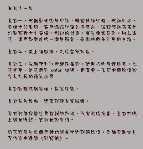 五月十一日

星期一，我到蘇州的吳中區，拜祭外祖父母。我和外婆，感情十分要好，當年媽媽申請外婆來港，照顧我和弟弟和打點家裡大小事情，對她的付出，實在非常感激。回上海後，出席和樂迷的一個見面會，答謝他們多年來的支持。

星期二，從上海回港，之後在家休息。

星期三，先到伊利沙伯醫院覆診，做例行的身體檢查。之後修甲，然後再到 salon 洗頭，再享受一下尼泊爾師傅那令人放鬆的頭皮按摩。

星期四無特別事情，在家休息。

星期五先操曲，然後到健身室鍛鍊。

早前鄧智偉醫生專程到新加坡，欣賞我的演出，星期六晚上與他晚飯，答謝他的支持。

好不容易在盂蘭節神功戲季中約到錦師傅。星期天和他在工作室中練習《戰宛城》。