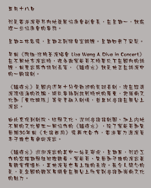 五月十八日

我是香港演藝界內地發展協進會副會長，在星期一，就處理一些協進會的事務。

星期二休息後，星期三到健身室鍛練。星期四去了染髮。

早前《阿姐・汪明荃演唱會 Liza Wang A Diva in Concert》在不同地方演出時，很多謝家英哥不時要放下在國內的排練，前來出席作特別嘉賓，《驢得水》就是他正在排演中的一齣話劇。

《驢得水》是國内近年十分受歡迎的荒誕喜劇，現在經導演孫恆海的改編，將故事移到抗戰時代的廣東，把嶺南文化和「東江縱隊」等元素融入劇情，並且以粤語在舞台上演出。

由北京保利劇院、旺飛文化、深圳粤語話劇團、加上内地不同的文化單位一同協作的《驢得水》，除了家英哥和朱茵繼30年前《大話西游》後再次合作，香港實力派演員李子雄也有參與演出。

《驢得水》巡迴演出的其中一站是寧波，星期五，我趁工作的空檔期飛往那裡觀看。家英哥、朱茵和子雄的演出甚有觀賞價值外，其他演員也有上佳的表現。最令人開心的是，是全國的觀眾有機會在舞台上欣賞到粤語和嶺南文化的魅力。