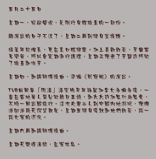 五月二十五日

星期一，照超聲波，是例行身體檢查的一部份。

離演出的日子不遠了，星期二再到健身室操練。

隨著年紀增長，更在意口腔健康。加上喜歡飲茶，牙齒容易變黃，所以會定期進行護理，星期三便去了牙醫診所做了檢查和洗牙。

星期四，和錦師傅操曲，準備《戰宛城》的演出。

TVB前同事「阿潘」潘宗明早年移居加拿大多倫多後，一直在當地華人電台做節目主持，和太太許加恩什為恩愛，不時一同出國旅行。這次夫妻二人到中國內地遊玩，便順道回港幾天探望親友，星期五健身後就和他們飲茶，談一談大家的近況。

星期六再和錦師傅操曲。

星期天樂得清閑，在家休息。