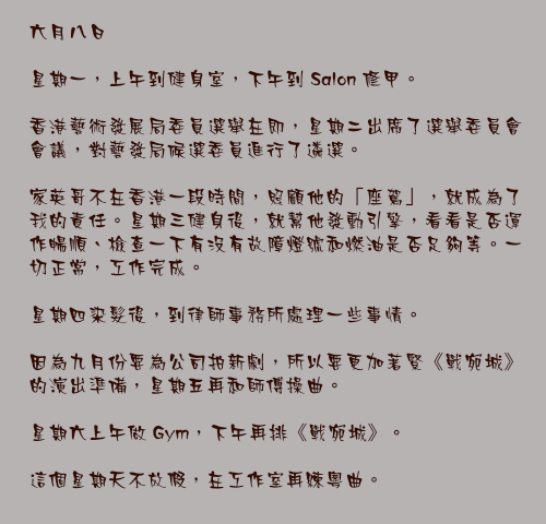 六月八日

星期一，上午到健身室，下午到 Salon 修甲。

香港藝術發展局委員選舉在即，星期二出席了選舉委員會會議，對藝發局候選委員進行了遴選。

家英哥不在香港一段時間，照顧他的「座駕」，就成為了我的責任。星期三健身後，就幫他發動引擎，看看是否運作暢順、檢查一下有沒有故障燈號和燃油是否足夠等。一切正常，工作完成。

星期四染髮後，到律師事務所處理一些事情。

因為九月份要為公司拍新劇，所以要更加著緊《戰宛城》的演出準備，星期五再和師傅操曲。

星期六上午做 Gym，下午再排《戰宛城》。

這個星期天不放假，在工作室再練粵曲。