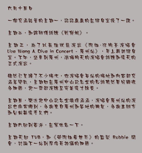 六月十五日

一個充滿能量的星期一，認認真真的在健身室操了一課。

星期二，和錦師傅排練《戰宛城》。

星期三，為了以最佳狀態演出《阿姐・汪明荃演唱會 Liza Wang A Diva in Concert - 廣州站》，早上再訪健身室。下午，坐車到廣州，凖備明天的演唱會排練和後天的正式演出。

雖然已累積了不少場次，但演唱會每站的場地和內容都充滿著變數，星期四在廣州中山記念堂的彩排依然要照顧很多細節，把一齊都演練至完美後才結束。

星期五，樂迷把中山記念堂填得滿滿，演唱會廣州站的演出也非常順利，多謝來自廣州和各地的朋友，多謝主辦方和台前幕後手足們。

星期六回到香港，在家休息一下。

星期天回 TVB，和《帶阿姐看世界》的監製 Robbie 開會，討論下一站到摩洛哥拍攝的細節。