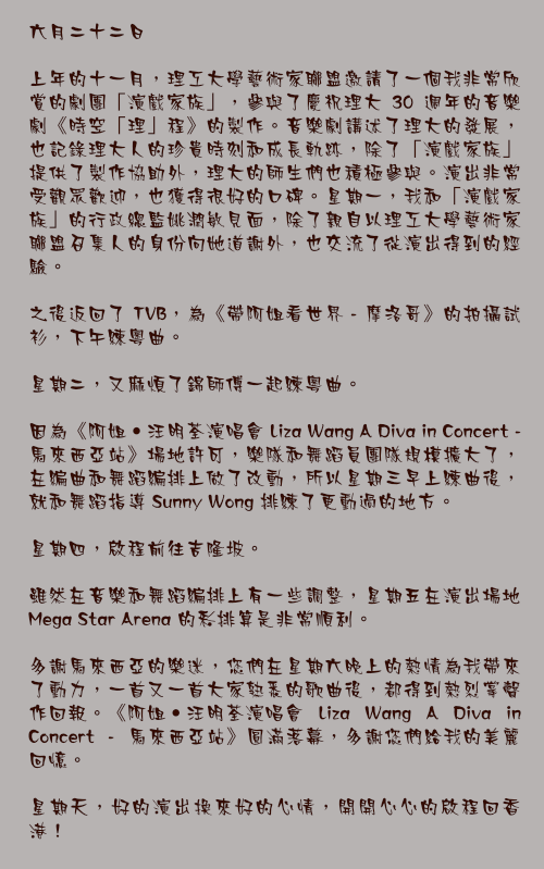 六月二十二日

上年的十一月，理工大學藝術家聯盟邀請了一個我非常欣賞的劇團「演戲家族」，參與了慶祝理大 30 週年的音樂劇《時空「理」程》的製作。音樂劇講述了理大的發展，也記錄理大人的珍貴時刻和成長軌跡，除了「演戲家族」提供了製作協助外，理大的師生們也積極參與。演出非常受觀眾歡迎，也獲得很好的口碑。星期一，我和「演戲家族」的行政總監姚潤敏見面，除了親自以理工大學藝術家聯盟召集人的身份向她道謝外，也交流了從演出得到的經驗。

之後返回了 TVB，為《帶阿姐看世界 - 摩洛哥》的拍攝試衫，下午練粵曲。

星期二，又麻煩了錦師傅一起練粵曲。

因為《阿姐‧汪明荃演唱會 Liza Wang A Diva in Concert - 馬來西亞站》場地許可，樂隊和舞蹈員團隊規模擴大了，在編曲和舞蹈編排上做了改動，所以星期三早上練曲後，就和舞蹈指導 Sunny Wong 排練了更動過的地方。

星期四，啟程前往吉隆坡。

雖然在音樂和舞蹈編排上有一些調整，星期五在演出場地 Mega Star Arena 的彩排算是非常順利。

多謝馬來西亞的樂迷，您們在星期六晚上的熱情為我帶來了動力，一首又一首大家熟悉的歌曲後，都得到熱烈掌聲作回報。《阿姐‧汪明荃演唱會 Liza Wang A Diva in Concert - 馬來西亞站》圓滿落幕，多謝您們給我的美麗回憶。

星期天，好的演出換來好的心情，開開心心的啟程回香港！