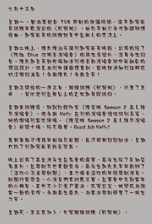 七月十三日

星期一。因為要配合 TVB 新劇的拍攝時間，提早和家英哥排練年底演出的《戰宛城》。由於早前已多次和錦師傅操曲，和家英哥的排練就集中在兩人的交流上。

星期二晚上，陳太陳淑芬請我和家英哥晚飯，出席的除了《阿姐 Diva 汪明荃演唱會》的幾位老闆外，還有多位好友。陳太和旦哥鄭丹瑞知道我很喜歡演唱會那中英融合的標誌設計，特意為我申請商標專利，當晚就通知我註冊成功這個好消息！多謝陳太！多謝旦哥！

星期三開始的一連三日，繼續排練《戰宛城》，找來了王希頴，幫忙把我在舞台上的走位和身段排好。

星期五排練後，就到紅館欣賞《陳慧琳 Season 2 萬人結界演唱會》。很多謝 Kelly 在我的演唱會擔任特別嘉賓，她的個唱我當然捧場。《陳慧琳 Season 2 萬人結界演唱會》共開十場，殊不簡單。Good Job Kelly!

舊同事林子博幾年前移民英國，最近帶同囝囝回港，星期六約了我和家英哥飲茶聚舊。

晚上出席了高金沛先生在馬會的壽宴，高先生除了是知名馬主外，在粵劇界也貢獻良多。高先生和太太早年創辦了「湛江小孔雀粵劇團」，主力培養湛江的年輕粵劇演員。劇團行當齊全、小演員們亦功底扎實。在宴會中見到當年的小朋友，其中不少已落戶香港，成家立室，蛻變成為獨當一面的老倌。多謝高生高太，為香港粵劇帶來了一枝生力軍。

星期天，王志良加入，大家繼續排練《戰宛城》。