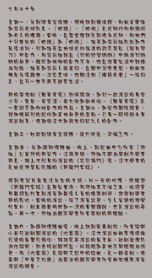 七月二十日

星期一，先到健身室操練，傍晚就到殯儀館，向前輩唐佳和雪莉夫婦致意。「蛇頭」、「蛇乸」是武師行內對領班和夫人的暱稱。當晚，在靈堂裡就見到很多武師，向他們十分尊敬的「蛇頭」和「蛇乸」 - 佳哥和雪莉姐致敬和作最後道別。我和佳哥在他任武術指導的邵氏電影《圓月彎刀》中合作，而雪莉姐就在《我的野蠻奶奶》中飾演我奶奶的角色。雖然和他倆的合作不多，但在現實生活中就頗為熟絡，佳哥和雪莉人緣甚好，在圈中深受愛戴。對兩位朋友先後離世，深感哀悼。但願這對「模範夫妻」一路好走，在另一世界再享甜蜜生活。

新的電視劇《風華背後》即將開拍，和我一起演出的有蔡少芬、朱茵、黃宗澤、姜大衛和鄭希怡。《風華背後》是一套邵氏和內地合作的作品。星期二，和製作團隊開會，詳細瞭解我的戲份和其他角色的互動。已有一段時間未有演出劇集，很期待這次和幾位好戲之人的合作。

星期三、四都到健身室操練，提升狀態，準備工作。

星期五，先和錦師傅練曲，晚上，到戲曲中心欣賞「施姐」彭美施的新製作。這幾年間，施姐不斷為粵劇界帶來新意，繼上次我有份演出的《忠烈楊門》後，這次帶來的是由武俠電影改編的《新龍門客棧》。

得到原製片吳思遠先生的支持，以一元的代價，授權把《新龍門客棧》在舞台重現，而施姐亦不惜工本，從投資布幕投影效果到演員和幕後人員的優厚酬勞，把粵劇帶來新的彩虹。當晚的演出，除了演員出色、令人驚艷的視覺效果外，劇本節奏明郎和一流的音樂鑼鼓，也是演出的亮點。再一次，施姐為觀眾帶來欣賞粵劇的新體驗。

星期六，和錦師傅練曲後，晚上就到葵青劇院，欣賞紹興小百花越劇團演出的《沈香扇》。這次演出由兩度獲得梅花獎的吳鳳花領銜，夥拍反串演出的吳素英。越劇發源於淅江紹興，即古時越國所在，以板腔和其他不同腔體為特色，而《沈香扇》是紹興文戲中的經典，是一齣喜劇。很高興「中華文化節」為香港的觀眾帶來欣賞兩位優秀演員演出的機會。