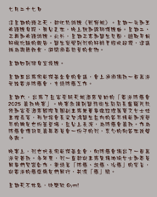 七月二十七日

這星期的頭三天，都忙於排練《戰宛城》。星期一先和王希穎練身段、舞台走位，晚上就和錦師傅練曲。星期二、三再和希穎排練。此外，星期三亦和醫生見面，聼取早前肝臟化驗的報告。醫生察覺到我的肝酵素輕微超標，建議稍為調節飲食，避開過高熱量的食物。

星期四到健身室操練。

星期五出席何英傑基金會的會議，會上通過捐款一百萬港元給香港防癌會，支持防癌工作。

星期六，出席了在富豪航天城酒店贊助的「香港防癌會 2025 籌款晚宴」。晚宴邀請到醫務衞生局局長盧寵茂教授和富豪酒店國際集團副主席兼董事總經理羅寶文女士任主禮嘉賓，而包括會長梁智鴻醫生在內的各界精英和演藝界的朋友也粉墨登場，在台上表演，為防癌會籌款。作為防癌會傳訊及籌募委員會一份子的我，衷心的向各位說聲多謝。

晚宴上，我也代表何英傑基金會，向防癌會捐出了一百萬港元善款。多年來，我一直都與主席朱楊珀瑜女士和委員同事們緊密合作，秉持著「防癌、抗癌、治癌」的宗旨，與香港的癌症病友們同行，共渡「癌」關。

星期天不休息，快樂做 Gym!