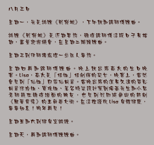 八月三日

星期一，先是排練《戰宛城》，下午就和錦師傅練曲。

排練《戰宛城》是近期要務，難得錦師傅這段日子有檔期，盡量把握機會，在星期二繼續練曲。

星期三到律師樓處理一些私人事務。

星期四再和錦師傅練曲。晚上就出席高太的生日晚宴。Lisa，高太是「任姐」任劍輝的契女，晚宴上，當然會見到「仙姐」白雪仙前輩。當晚出席的還有久違的電影前輩汪玲姐、寶珠姐、著名時裝設計家劉培基先生和小思老師幾位難得踫面的朋友，也見到我即將參與的新劇《風華背後》的主角姜大衛。在這裡謹祝 Lisa 身體健康，事事如意！明年再見！

星期五和六到健身室鍛鍊。

星期天，再和錦師傅練練曲。