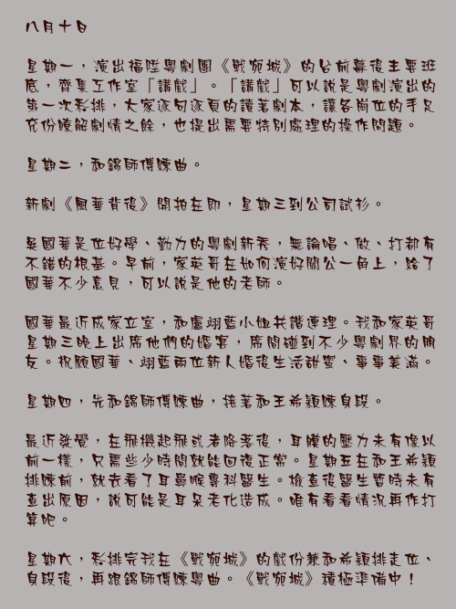 八月十日

星期一，演出福陞粵劇團《戰宛城》的台前幕後主要班底，齊集工作室「講戲」。「講戲」可以說是粵劇演出的第一次彩排，大家逐句逐頁的讀著劇本，讓各崗位的手足充份瞭解劇情之餘，也提出需要特別處理的操作問題。

星期二，和錦師傅練曲。

新劇《風華背後》開拍在即，星期三到公司試衫。

吳國華是位好學、勤力的粵劇新秀，無論唱、做、打都有不錯的根基。早前，家英哥在如何演好關公一角上，給了國華不少意見，可以說是他的老師。

國華最近成家立室，和盧翊藍小姐共諧連理。我和家英哥星期三晚上出席他們的婚宴，席間碰到不少粵劇界的朋友。祝願國華、翊藍兩位新人婚後生活甜蜜、事事美滿。

星期四，先和錦師傅練曲，接著和王希穎練身段。

最近發覺，在飛機起飛或者降落後，耳膜的壓力未有像以前一樣，只需些少時間就能回復正常。星期五在和王希穎排練前，就去看了耳鼻喉專科醫生。檢查後醫生暫時未有查出原因，說可能是耳耳朵老化造成。唯有看看情況再作打算吧。

星期六，彩排完我在《戰宛城》的戲份兼和希穎排走位、身段後，再跟錦師傅練粵曲。《戰宛城》積極準備中！