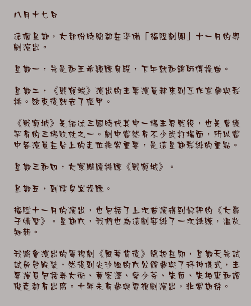 八月十七日

這個星期，大部份時間都在準備「福陞劇團」十一月的粵劇演出。

星期一，先是和王希穎練身段，下午就和錦師傅操曲。

星期二，《戰宛城》演出的主要演員都來到工作室參與彩排。結束後就去了修甲。

《戰宛城》是描述三國時代其中一場主要戰役，也是曹操罕有的三場敗仗之一。劇中當然有不少武打場面，所以當中各演員在台上的走位非常重要，是這星期彩排的重點。

星期三和四，大家繼續排練《戰宛城》。

星期五，到健身室操練。

福陞十一月的演出，也包括了上次首演得到好評的《大鼻子情聖》。星期六，我們也為這劇安排了一次排練，溫故知新。

我將會演出的電視劇《風華背後》開拍在即，星期天先試試角色服裝，然後到尖沙咀的六公館參與了拜神儀式，主要演員包括姜大衛、黃宗澤、蔡少芬、朱茵、朱柏康和譚俊彥都有出席。十年未有參與電視劇演出，非常期待。