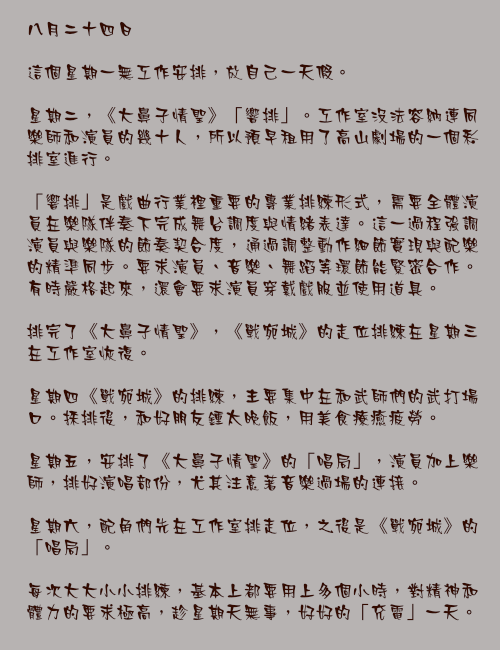 八月二十四日

這個星期一無工作安排，放自己一天假。

星期二，《大鼻子情聖》「響排」。工作室沒法容納連同樂師和演員的幾十人，所以預早租用了高山劇場的一個彩排室進行。

「響排」是戲曲行業裡重要的專業排練形式，需要全體演員在樂隊伴奏下完成舞台調度與情緒表達。這一過程強調演員與樂隊的節奏契合度，通過調整動作細節實現與配樂的精準同步。要求演員、音樂、舞蹈等環節能緊密合作。有時嚴格起來，還會要求演員穿戴戲服並使用道具。

排完了《大鼻子情聖》，《戰宛城》的走位排練在星期三在工作室恢復。

星期四《戰宛城》的排練，主要集中在和武師們的武打場口。採排後，和好朋友鍾太晚飯，用美食療癒疲勞。

星期五，安排了《大鼻子情聖》的「唱局」，演員加上樂師，排好演唱部份，尤其注意著音樂過場的連接。

星期六，配角們先在工作室排走位，之後是《戰宛城》的「唱局」。

每次大大小小排練，基本上都要用上多個小時，對精神和體力的要求極高，趁星期天無事，好好的「充電」一天。