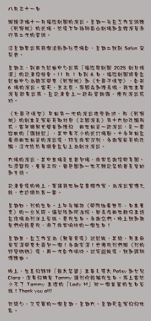 八月三十一日

繼續準備十一月福陞劇團的演出。星期一先在工作室排練《戰宛城》的武場，然後下午移師高山劇場和全體演員進行第二次的響排。

這星期要出席幾個活動和社交場合，星期二就到 Salon 染髮去。

星期三，到西九戲曲中心出席「福陞粵劇團 2025 劇目精選」的記者招待會。11 月 1 日到 6 日，福陞劇團將會在戲曲中心為觀眾帶來《戰宛城》和《大鼻子情聖》，合共 6 場的演出。當天，王志良、廖國森和陳嘉鳴，幾位主要演員都有出席，在記者會上一起敲響銅鑼，預祝演出成功。

《大鼻子情聖》早前第一次的演出很受歡迎，而《戰宛城》的劇本是家英哥取材自《三國演義》第十六回改編而成，當年聯同尤聲普和陳好逑兩位前輩一起演出，是一套經典的「鑼鼓戲」，其中有不少的武打場面。十多年前在看過兩位前輩的演出後，印象非常深刻，多謝家英哥的改編，這次終於有機會在台上為劇迷演出。

六場的演出，其中五場是慈善包場，非常感謝信興集團、仁濟醫院、東華三院、嗇色園和一位不願記名的善長贊助和支持。

記者會後的晚上，宴請幾位知名專欄作家，為演出宣傳之餘，也趁機敘舊一番。

星期四，我的生日。上午先補拍《帶阿姐看世界 - 日本東京》的一些片段。攝製隊和阮浩棕、周嘉洛兩位靚仔主持在現場為我送上蛋糕，慶祝生日。多謝您們。晚上就和親友們吃飯慶祝，過了非常愉快的一個生日！

星期五，在工作室為《風華背後》試戲服，其間，男主角黃宗澤帶來大壽包一個！多謝宗澤！也預祝我們繼《我的野蠻奶奶》後，再一次合作愉快。試完戱服後，就和錦師傅練曲。

晚上，生意好夥伴「蘇太名醬」主事人張太 Patsy 和女兒 Clara，還有好朋友 Tammy 請我吃飯補祝生日。席上當然少不了 Tammy 主理的「Lady M」那一個美麗的生日蛋糕！Thank you all!

既開心，又充實的一個星期，星期六、星期天在家好好休息。